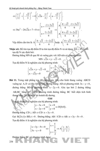 khangvietbook.com
.vn
Kỹ thuật giải nhanh hình phẳng Oxy – Đặng Thành Nam
258
2 22 2
1 2 2 2
4 2a a
3 3 3 3
        ⇔ + − = − + −                 
.
2
4 2 1 2 21 2 2 A ;a 6 66
36a 24 2a 7 0
1 2 2 4 2 1 2 2
a A ;
6 6 6
  − − + − +   =     ⇔ − + = ⇔ ⇒   + + +=     
.
Vậy điểm cần tìm là
4 2 1 2 2
A ;
6 6
 − − +
  
 
hoặc
4 2 1 2 2
A ;
6 6
 + +
  
 
.
Nhận xét. Để tìm tọa độ điểm D ta tìm tọa độ điểm N và sử dụng DA 4NA=
 
với
tọa độ N xác định bởi:
Đường thẳng MN đi qua M và vuông góc với AD nên có phương trình:
MN : 2x y 2 0+ − =.
Tọa độ điểm N là nghiệm của hệ phương trình:
2
x
2x y 2 0 2 23
N ;
3 32x 2y 0
y
3

=  + − = 
⇔ ⇒     − =   =

.
Bài 11. Trong mặt phẳng tọa độ vuông góc Oxy cho hình thang vuông ABCD
vuông tại A,D có đáy lớn là CD, đường thẳng AD có phương trình 3x y 0− =,
đường thẳng BD có phương trình x 2y 0− =. Góc tạo bởi 2 đường thẳng
AB,BC bằng 0
45 . Viết phương trình đường thẳng BC biết diện tích hình
thang bằng 25, điểm B có hoành độ dương.
Giải
Tọa độ điểm D là nghiệm của hệ phương trình:
( )
y 3x 0 x 0
D 0;0
x 2y 0 y 0
−= = 
⇔ ⇒ 
−= = 
.
Đường thẳng CD AD CD: x 3y 0⊥ ⇒ + =.
Gọi ( )B 2t;t BD,t 0∈ > . Đường thẳng AB / /CD AB: x 3y 5t 0⇒ + − =.
Tọa độ điểm A là nghiệm của hệ phương trình:
5
x
x 3y 5t 0 t 3t2
A ;
3x y 0 3t 2 2
y
2

=+ − =   
⇔ ⇒   − =    =

.
Đường thẳng BC có phương trình dạng:
 