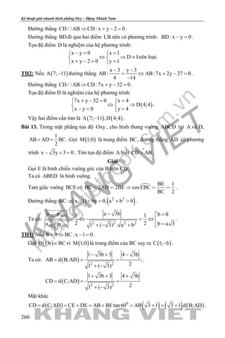 khangvietbook.com
.vn
Kỹ thuật giải nhanh hình phẳng Oxy – Đặng Thành Nam
260
Đường thẳng CD / /AB CD: x y 2 0⇒ + − =.
Đường thẳng BD đi qua hai điểm I,B nên có phương trình: BD: x y 0− =.
Tọa độ điểm D là nghiệm của hệ phương trình:
x y 0 x 1
D I
x y 2 0 y 1
−= = 
⇔ ⇒ ≡ 
+ −= = 
nên loại.
TH2: Nếu ( )A 7; 11− đường thẳng
x 3 y 3
AB: AB:7x 2y 27 0
4 14
− −
= ⇔ + − =
−
.
Đường thẳng CD / /AB CD:7x y 32 0⇒ + − =.
Tọa độ điểm D là nghiệm của hệ phương trình:
( )
7x y 32 0 x 4
D 4;4
x y 0 y 4
+ −= = 
⇔ ⇒ 
−= = 
.
Vậy hai điểm cần tìm là ( ) ( )A 7; 11 ,D 4;4− .
Bài 13. Trong mặt phẳng tọa độ Oxy , cho hình thang vuông ABCD tại A và D,
1
AB AD BC
2
= = . Gọi ( )M 1;0 là trung điểm BC, đường thẳng AD có phương
trình x 3y 3 0− + =. Tìm tọa độ điểm A biết CD AB> .
Giải
Gọi E là hình chiếu vuông góc của B trên CD.
Ta có ABED là hình vuông.
Tam giác vuông BCE có  BE 1
BC 2AD 2BE cosEBC
BC 2
     .
Đường thẳng ( ) ( )2 2
BC:a x 1 by 0, a b 0− + = + > .
Ta có:
BC AD
2 2 2 2
BC AD
a 3bn .n b 01 1
2 2 b a 3n . n 1 ( 3) . a b
− =
=⇔ =⇔ 
=+ − + 
 
  .
TH1: Nếu b 0 BC: x 1 0= ⇒ − = .
Gọi ( )B 1;b BC∈ vì ( )M 1;0 là trung điểm của BC suy ra ( )C 1; b− .
Ta có: ( )
( )
2 2
2 2
1 3b 3 4 3b
AB d B;AD ;
21 ( 3)
1 3b 3 4 3b
CD d C;AD
21 ( 3)
− + −
= = =
+ −
+ + +
= = =
+ −
.
Mặt khác
( ) ( ) ( ) ( )0
CD d C;AD CE DE AB BE tan60 AB 3 1 3 1 d B;AD= = + = + = + = + .
 
