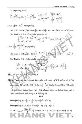 khangvietbook.com
.vn
Cty TNHH MTV DVVH Khang Việt
261
Ta có phương trình:
( )
( )B 1;8 4 3b 8 4 34 3b 4 3b
3 1 . 8 4 3 8 4 32 2 b B 1;
2 2
 − = − + −  =+ ⇔ ⇒  + +=       
.
- Với ( )B 1;8 4 3− đường thẳng:
( ) ( )AB AD AB: 3 x 1 1 y 8 4 3 0 AB: 3x y 8 3 3 0⊥ ⇒ − + − + = ⇔ + − + = .
Tọa độ điểm A là nghiệm của hệ phương trình:
( )
3x y 8 3 3 0 x 2 3 3
A 2 3 3;2
y 2x 3y 3 0
 + − + = = − 
⇔ ⇒ − 
=− + = 
.
- Với
8 4 3
B 1;
2
 +
  
 
đường thẳng:
( )
8 4 3
AB AD AB: 3 x 1 1 y 0 AB: 3x y 4 3 3 0
2
 +
⊥ ⇒ − + − = ⇔ + − − =  
 
.
Tọa độ điểm B là nghiệm của hệ phương trình:
3
x 3
3x y 4 3 3 0 3 3 32
A 3;1
2 23 3x 3y 3 0
y 1
2

= +  + − − = 
⇔ ⇒ + +    − + =   = +

.
TH2: Nếu b a 3= thực hiện tương tự.
Bài 14. Trong mặt phẳng tọa độ Oxy , cho hình thang ABCD vuông tại A,B có
đỉnh ( )C 2; 5− và AD 3BC= . Điểm
1
M ;0
2
 
− 
 
thuộc đường thẳng AB , điểm
( )N 3;5− thuộc đường thẳng AD . Viết phương trình các đường thẳng AB và
AD biết diện tích hình thang ABCD bằng 75.
Giải
Đường thẳng ( )2 21
AB:a x by 0, a b 0
2
 
+ + = + > 
 
.
Đường thẳng ( ) ( )AD AB AD: b x 3 a y 5 0⊥ ⇒ + − − =.
Ta có: ( ) ( ) ( ) ( )ABCD
AD BC
S .d C;AD 2BC.d C;AD 2d C;AB .d C;AD
2
+
= = = .
 