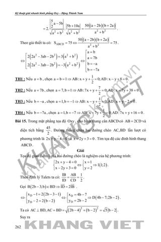 khangvietbook.com
.vn
Kỹ thuật giải nhanh hình phẳng Oxy – Đặng Thành Nam
262
( )( )
2 22 2 2 2
5
a 5b
50 a 2b b 2a5b 10a2
2. .
a ba b a b
−
− ++
= =
++ +
.
Theo giả thiết ta có:
( )( )
ABCD 2 2
50 a 2b b 2a
S 75 75
a b
− +
=⇔ =
+
.
( ) ( )
( ) ( )
2 2 2 2
2 2 2 2
a b
2 2a 3ab 2b 3 a b a 7b
b a2 2a 3ab 2b 3 a b
b 7a
=
 − − = + = ⇔ ⇔
  = −− − =− + 
= −
TH1 : Nếu a b= , chọn
1
a b 1 AB: x y 0;AD: x y 8 0
2
= = ⇒ + + = − + = .
TH2 : Nếu a 7b= , chọn
7
a 7,b 1 AB:7x y 0;AD: x 7y 38 0
2
= = ⇒ + + = − + = .
TH3 : Nếu b a= − , chọn
1
a 1,b 1 AB: x y 0;AD: x y 2 0
2
= =− ⇒ − + = + − = .
TH4 : Nếu b 7a= − , chọn
1
a 1,b 7 AB: x 7y 0;AD:7x y 16 0
2
= =− ⇒ − + = + + = .
Bài 15. Trong mặt phẳng tọa độ Oxy , cho hình thang cân ABCD có AB 2CD= và
diện tích bằng
45
2
. Đường thẳng chứa hai đường chéo AC,BD lần lượt có
phương trình là 2x y 4 0+ − =và x 2y 3 0− + =. Tìm tọa độ các đỉnh hình thang
ABCD .
Giải
Tọa độ giao điểm I của hai đường chéo là nghiệm của hệ phương trình:
( )
2x y 4 0 x 1
I 1;2
x 2y 3 0 y 2
+ −= = 
⇔ ⇒ 
− += = 
.
Theo định lý Talets ta có:
IB AB 1
ID CD 2
= = .
Gọi ( )B 2b 3;b BD ID 2IB− ∈ ⇒ =
 
.
( )
( )
( )D D
DD
x 1 2 2b 3 1 x 4b 7
D 4b 7;2b 2
y 2b 2y 2 2 b 2
 −= − − = −
⇔ ⇔ ⇒ − − 
= −− = − 
.
Ta có ( ) ( )2 2
AC BD,AC BD 2b 4 b 2 5 b 2⊥ = = − + − = − .
Suy ra
 