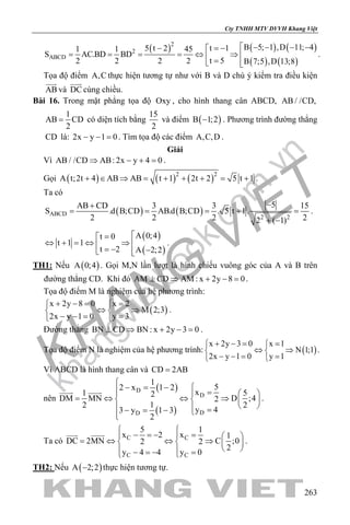 khangvietbook.com
.vn
Cty TNHH MTV DVVH Khang Việt
263
( ) ( ) ( )
( ) ( )
2
2
ABCD
B 5; 1 ,D 11; 4t 15 t 21 1 45
S AC.BD BD
t 52 2 2 2 B 7;5 ,D 13;8
 − − − −= −− 
= = = =⇔ ⇒  = 
.
Tọa độ điểm A,C thực hiện tương tự như với B và D chú ý kiểm tra điều kiện
AB

và DC

cùng chiều.
Bài 16. Trong mặt phẳng tọa độ Oxy , cho hình thang cân ABCD, AB / /CD,
1
AB CD
2
= có diện tích bằng
15
2
và điểm ( )B 1;2− . Phương trình đường thẳng
CD là: 2x y 1 0− − =. Tìm tọa độ các điểm A,C,D .
Giải
Vì AB / /CD AB: 2x y 4 0⇒ − + =.
Gọi ( ) ( ) ( )2 2
A t;2t 4 AB AB t 1 2t 2 5 t 1+ ∈ ⇒ = + + + = + .
Ta có
( ) ( )ABCD
2 2
5AB CD 3 3 15
S .d B;CD AB.d B;CD . 5 t 1.
2 2 2 22 ( 1)
−+
= = =+ =
+ −
.
( )
( )
A 0;4t 0
t 1 1
t 2 A 2;2
=
⇔ + = ⇔ ⇒  = − − 
.
TH1: Nếu ( )A 0;4 . Gọi M,N lần lượt là hình chiếu vuông góc của A và B trên
đường thẳng CD. Khi đó AM CD AM : x 2y 8 0⊥ ⇒ + − =.
Tọa độ điểm M là nghiệm của hệ phương trình:
( )
x 2y 8 0 x 2
M 2;3
2x y 1 0 y 3
+ −= = 
⇔ ⇒ 
− −= = 
.
Đường thẳng BN CD BN : x 2y 3 0⊥ ⇒ + − =.
Tọa độ điểm N là nghiệm của hệ phương trình: ( )
x 2y 3 0 x 1
N 1;1
2x y 1 0 y 1
+ −= = 
⇔ ⇒ 
− −= = 
.
Vì ABCD là hình thang cân và CD 2AB=
nên
( )
( )
D
D
DD
1
52 x 1 2
x1 52
DM MN D ;42
12 2
y 43 y 1 3
2

− = −  =   
= ⇔ ⇔ ⇒   
   =− = − 
 
.
Ta có C C
C C
5 1
x 2 x 1
DC 2MN C ;02 2
2
y 4 4 y 0
 
− =− =   
= ⇔ ⇔ ⇒   
  − =− = 
 
.
TH2: Nếu ( )A 2;2− thực hiện tương tự.
 