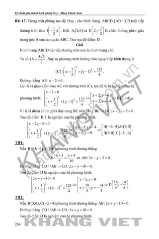 khangvietbook.com
.vn
Kỹ thuật giải nhanh hình phẳng Oxy – Đặng Thành Nam
264
Bài 17. Trong mặt phẳng tọa độ Oxy , cho hình thang ( )ABCD, AB / /CD nội tiếp
đường tròn tâm
1
I ;1
2
 
− 
 
. Biết ( )A 2;6 và
3
E 2;
2
 
− 
 
là chân đường phân giác
trong góc A của tam giác ABC. Tìm tọa độ điểm D .
Giải
Hình thang ABCD nội tiếp đường tròn nên là hình thang cân.
Ta có
5 5
IA
2
= . Suy ra phương trình đường tròn ngoại tiếp hình thang là
( ) ( )
2
21 125
C : x y 1
2 4
 
+ + − = 
 
.
Đường thẳng AE : x 2 0− =.
Gọi K là giao điểm của AE với đường tròn (C), tọa độ K là nghiệm của hệ
phương trình:
( )
( )2
2
x 2 0
x 2,y 6
K 2; 41 125
x 2,y 4x y 1
2 4
− =
= =
⇔ ⇒ −   = = −+ + − =  
 
.
Vì K là điểm chính giữa dây cung BC nên IK BC BC: x 2y 5 0⊥ ⇒ − − =.
Tọa độ điểm B,C là nghiệm của hệ phương trình:
( )
( ) ( )
( ) ( )
2
2
x 2y 5 0
B 3; 4 ,C 5;0x 3,y 4
1 125
x 5,y 0 B 5;0 ,C 3; 4x y 1
2 4
− − =
 − −=− =−
⇔ ⇒    = = − −+ + − =    
 
.
TH1:
Nếu ( ) ( )B 3; 4 ,C 5;0− − phương trình đường thẳng
x 3 y 4
AB: AB: 2x y 2 0
5 10
+ +
= ⇔ − += .
Đường thẳng CD / /AB CD: 2x y 10 0⇒ − − =.
Tọa độ điểm D là nghiệm của hệ phương trình:
( )
2
2
2x y 10 0 x 5,y 0
18 14
D ;18 141 125
5 5x ,yx y 1
5 52 4
− − = = =
  ⇔ ⇒ −     = = −+ + − =     
TH2:
Nếu ( ) ( )B 5;0 ,C 3; 4− − phương trình đường thẳng AB: 2x y 10 0+ − =.
Đường thẳng CD / /AB CD: 2x y 10 0⇒ + + =.
Tọa độ điểm D là nghiệm của hệ phương trình:
 