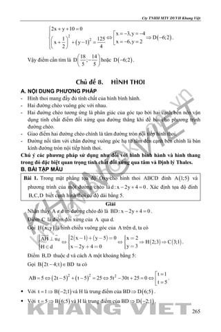khangvietbook.com
.vn
Cty TNHH MTV DVVH Khang Việt
265
( )
( )2
2
2x y 10 0
x 3,y 4
D 6;21 125
x 6,y 2x y 1
2 4
+ + =
=− =−
⇔ ⇒ −   =− =+ + − =  
 
.
Vậy điểm cần tìm là
18 14
D ;
5 5
 
− 
 
hoặc ( )D 6;2− .
Chuû ñeà 8. HÌNH THOI
A. NỘI DUNG PHƯƠNG PHÁP
- Hình thoi mang đầy đủ tính chất của hình bình hành.
- Hai đường chéo vuông góc với nhau.
- Hai đường chéo tương ứng là phân giác của góc tạo bởi hai cạnh bên nên vận
dụng tính chất điểm đối xứng qua đường thẳng khi đề bài cho phương trình
đường chéo.
- Giao điểm hai đường chéo chính là tâm đường tròn nội tiếp hình thoi.
- Đường nối tâm với chân đường vuông góc hạ từ tâm đến cạnh bên chính là bán
kính đường tròn nội tiếp hình thoi.
Chú ý các phương pháp sử dụng như đối với hình bình hành và hình thang
trong đó đặc biệt quan trọng tính chất đối xứng qua tâm và Định lý Thales.
B. BÀI TẬP MẪU
Bài 1. Trong mặt phẳng tọa độ Oxy cho hình thoi ABCD đỉnh ( )A 1;5 và
phương trình của một đường chéo làd : x 2y 4 0− + =. Xác định tọa độ đỉnh
B,C,D biết cạnh hình thoi có độ dài bằng 5.
Giải
Nhận thấy A d∉ ⇒ đường chéo đó là BD: x 2y 4 0− + =.
Điểm C là điểm đối xứng của A qua d.
Gọi ( )H x;y là hình chiếu vuông góc của A trên d, ta có
   
   d 2 x 1 y 5 0 x 2AH u
H 2;3 C 3;1
y 3x 2y 4 0H d
               
       
 
.
Điểm B,D thuộc d và cách A một khoảng bằng 5:
Gọi ( )B 2t 4;t BD− ∈ ta có
( ) ( )2 2 2 t 1
AB 5 2t 5 t 5 25 5t 30t 25 0
t 5
=
= ⇔ − + − = ⇔ − + = ⇔  =
.
 Với ( )t 1 B 2;1=⇒ − và H là trung điểm của BD ( )D 6;5⇒ .
 Với ( )t 5 B 6;5= ⇒ và H là trung điểm của BD ( )D 2;1⇒ − .
 