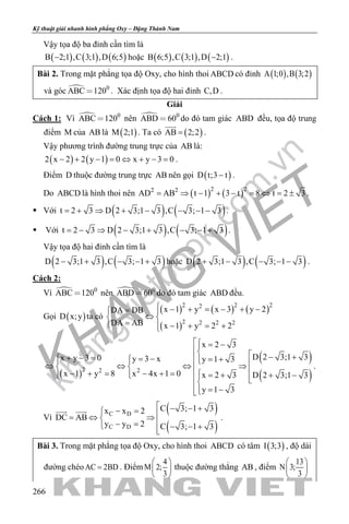 khangvietbook.com
.vn
Kỹ thuật giải nhanh hình phẳng Oxy – Đặng Thành Nam
266
Vậy tọa độ ba đỉnh cần tìm là
( ) ( ) ( )B 2;1 ,C 3;1 ,D 6;5− hoặc ( ) ( ) ( )B 6;5 ,C 3;1 ,D 2;1− .
Bài 2. Trong mặt phẳng tọa độ Oxy, cho hình thoi ABCD có đỉnh ( ) ( )A 1;0 ,B 3;2
và góc  0
ABC 120 . Xác định tọa độ hai đỉnh C,D .
Giải
Cách 1: Vì  0
ABC 120 nên  0
ABD 60 do đó tam giác ABD đều, tọa độ trung
điểm M của AB là ( )M 2;1 . Ta có ( )AB 2;2=

.
Vậy phương trình đường trung trực của AB là:
( ) ( )2 x 2 2 y 1 0 x y 3 0− + − = ⇔ + − = .
Điểm D thuộc đường trung trực AB nên gọi ( )D t;3 t− .
Do ABCD là hình thoi nên ( ) ( )2 22 2
AD AB t 1 3 t 8 t 2 3= ⇒ − + − = ⇔ = ± .
 Với ( ) ( )t 2 3 D 2 3;1 3 ,C 3; 1 3= + ⇒ + − − − − .
 Với ( ) ( )t 2 3 D 2 3;1 3 ,C 3; 1 3= − ⇒ − + − − + .
Vậy tọa độ hai đỉnh cần tìm là
( ) ( )D 2 3;1 3 ,C 3; 1 3− + − − + hoặc ( ) ( )D 2 3;1 3 ,C 3; 1 3+ − − − − .
Cách 2:
Vì  0
ABC 120 nên  0
ABD 60 do đó tam giác ABD đều.
Gọi ( )D x;y ta có
( ) ( ) ( )
( )
2 2 22
2 2 2 2
x 1 y x 3 y 2DA DB
DA AB x 1 y 2 2
 − + = − + −= 
⇔ 
= − + = +
( )
( )
( )
2 22
x 2 3
D 2 3;1 3x y 3 0 y 3 x y 1 3
x 4x 1 0x 1 y 8 x 2 3 D 2 3;1 3
y 1 3
 = −
  − ++ − = = −  = +    ⇔ ⇔ ⇔ ⇒  − + =− + =   = + + −   
= −
.
Vì
( )
( )
C D
C D
C 3; 1 3x x 2
DC AB
y y 2 C 3; 1 3
 − − +− = =⇔ ⇒ − = − − +
 
.
Bài 3. Trong mặt phẳng tọa độ Oxy, cho hình thoi ABCD có tâm ( )I 3;3 , độ dài
đường chéoAC 2BD= . Điểm
4
M 2;
3
 
 
 
thuộc đường thẳng AB , điểm
13
N 3;
3
 
 
 
 
