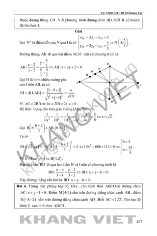 khangvietbook.com
.vn
Cty TNHH MTV DVVH Khang Việt
267
thuộc đường thẳng CD . Viết phương trình đường chéo BD , biết B có hoành
độ lớn hơn 3.
Giải
Gọi N' là điểm đối của N qua I ta có
N' I N
N' I N
x 2x x 3
5
N' 3;5
3y 2y y
3
= − =
  
⇒  
= − =  
.
Đường thẳng AB đi qua hai điểm M,N' nên có phương trình là
4
y
x 2 3AB: AB: x 3y 2 0
5 43 2
3 3
−
−
= ⇔ − +=
− −
.
Gọi H là hình chiếu vuông góc
của I trên AB, ta có:
( )
( )22
3 9 2 4
IH d I,AB
101 3
− +
= = =
+ −
.
Vì AC 2BD IA 2IB 2a,a 0= ⇒ = = > .
Hệ thức lượng cho tam giác vuông IAB, ta được:
2 2 2 2 2
1 1 1 1 1 5
a 2
8IA IB IH a 4a
+ = ⇒ + = ⇔ = .
Gọi ( )
b 2
B b; AB, b 3
3
+ 
∈ > 
 
.
Ta có
( )
2
2 b 2
IB 2 b 3 3 2
3
+ 
= ⇔ − + − = 
 
2
b 4
10b 68b 112 0 14
b
5
=
⇔ − + =⇔
 =

.
Vì ( )b 3 b 4 B 4;2> ⇒ = ⇒ .
Đuờng chéo BD đi qua hai điểm B và I nên có phương trình là
x 4 y 2
BD: BD: x y 6 0
3 4 3 2
− −
= ⇔ + −=
− −
.
Vậy đường thẳng cần tìm là BD: x y 6 0+ − =.
Bài 4. Trong mặt phẳng tọa độ Oxy , cho hình thoi ABCD có đường chéo
AC: x y 1 0+ − = . Điểm ( )M 4;9 nằm trên đường thẳng chứa cạnh AB , điểm
( )N 5; 2− − nằm trên đường thẳng chứa cạnh AD . Biết AC 2 2= . Tìm tọa độ
đỉnh C của hình thoi ABCD .
I
A
C
B
D
M
N'
N
H
 