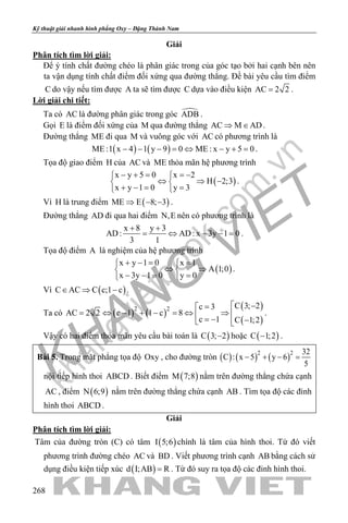 khangvietbook.com
.vn
Kỹ thuật giải nhanh hình phẳng Oxy – Đặng Thành Nam
268
Giải
Phân tích tìm lời giải:
Để ý tính chất đường chéo là phân giác trong của góc tạo bởi hai cạnh bên nên
ta vận dụng tính chất điểm đối xứng qua đường thẳng. Đề bài yêu cầu tìm điểm
C do vậy nếu tìm được A ta sẽ tìm được C dựa vào điều kiện AC 2 2= .
Lời giải chi tiết:
Ta có AC là đường phân giác trong góc ADB .
Gọi E là điểm đối xứng của M qua đường thẳng AC M AD⇒ ∈ .
Đường thẳng ME đi qua M và vuông góc với AC có phương trình là
( ) ( )ME :1 x 4 1 y 9 0 ME : x y 5 0− − − = ⇔ − + = .
Tọa độ giao điểm H của AC và ME thỏa mãn hệ phương trình
( )
x y 5 0 x 2
H 2;3
x y 1 0 y 3
− + = =− 
⇔ ⇒ − 
+ −= = 
.
Vì H là trung điểm ( )ME E 8; 3⇒ − − .
Đường thẳng AD đi qua hai điểm N,E nên có phương trình là
x 8 y 3
AD: AD: x 3y 1 0
3 1
+ +
= ⇔ − −= .
Tọa độ điểm A là nghiệm của hệ phương trình
( )
x y 1 0 x 1
A 1;0
x 3y 1 0 y 0
+ −= = 
⇔ ⇒ 
− −= = 
.
Vì ( )C AC C c;1 c∈ ⇒ − .
Ta có ( ) ( )
( )
( )
2 2 C 3; 2c 3
AC 2 2 c 1 1 c 8
c 1 C 1;2
 −=
= ⇔ − + − = ⇔ ⇒  = − − 
.
Vậy có hai điểm thỏa mãn yêu cầu bài toán là ( )C 3; 2− hoặc ( )C 1;2− .
Bài 5. Trong mặt phẳng tọa độ Oxy , cho đường tròn ( ) ( ) ( )2 2 32
C : x 5 y 6
5
− + − =
nội tiếp hình thoi ABCD . Biết điểm ( )M 7;8 nằm trên đường thẳng chứa cạnh
AC , điểm ( )N 6;9 nằm trên đường thẳng chứa cạnh AB . Tìm tọa độ các đỉnh
hình thoi ABCD .
Giải
Phân tích tìm lời giải:
Tâm của đường tròn (C) có tâm ( )I 5;6 chính là tâm của hình thoi. Từ đó viết
phương trình đường chéo AC và BD . Viết phương trình cạnh AB bằng cách sử
dụng điều kiện tiếp xúc ( )d I;AB R= . Từ đó suy ra tọa độ các đỉnh hình thoi.
 