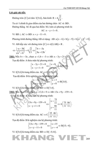 khangvietbook.com
.vn
Cty TNHH MTV DVVH Khang Việt
269
Lời giải chi tiết:
Đường tròn ( )C có tâm ( )I 5;6 , bán kính
2
R 4
5
= .
Ta có I chính là giao điểm của hai đường chéo AC và BD .
Đường thẳng AC đi qua hai điểm M,I nên có phương trình là:
AC: x y 1 0− + =.
Vì BD AC BD: x y 11 0⊥ ⇒ + − =.
Phương trình đường thẳng AB có dạng: ( ) ( ) ( )2 2
AB:a x 6 b y 9 0, a b 0− + − = + > .
Vì AB tiếp xúc với đường tròn ( ) ( )C d I;AB R⇔ =.
2 2
b 3aa 3b 2
4
9a 13b5a b
= −− − 
⇔ = ⇔  =+
.
TH1: Nếu b 3a= − , chọn a 1,b 3 AB: x 3y 21 0= =− ⇒ − + = .
Tọa độ điểm A thỏa mãn hệ phương trình:
( )
x 3y 21 0 x 9
A 9;10
x y 1 0 y 10
− += = 
⇔ ⇒ 
− += = 
.
Vì ( )I 5;6 là trung điểm của ( )AC C 1;2⇒ .
Tọa độ điểm B là nghiệm của hệ phương trình:
( )
x 3y 21 0 x 3
B 3;8
x y 11 0 y 8
− += = 
⇔ ⇒ 
+ −= = 
.
Vì ( )I 5;6 là trung điểm của ( )BD D 7;4⇒ .
TH2: Nếu 9a 13b= , chọn a 13,b 9 AB:13x 9y 159 0= = ⇒ + − = .
Tọa độ điểm A thỏa mãn hệ phương trình:
75
x
13x 9y 159 0 75 8611
A ;
x y 1 0 86 11 11
y
11

=+ − =   
⇔ ⇒   − + =    =

.
Vì ( )I 5;6 là trung điểm của
35 46
AC C ;
11 11
 
⇒  
 
.
Tọa độ điểm B là nghiệm của hệ phương trình:
( )
13x 9y 159 0 x 15
B 15; 4
x y 11 0 y 4
+ − = = 
⇔ ⇒ − 
+ − = =− 
.
Vì ( )I 5;6 là trung điểm của ( )BD D 5;16⇒ − .
 