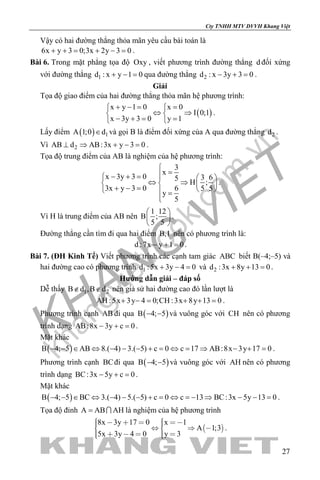 khangvietbook.com
.vn
Cty TNHH MTV DVVH Khang Việt
27
Vậy có hai đường thẳng thỏa mãn yêu cầu bài toán là
6x y 3 0;3x 2y 3 0+ += + −= .
Bài 6. Trong mặt phẳng tọa độ Oxy , viết phương trình đường thẳng d đối xứng
với đường thẳng 1d : x y 1 0+ − = qua đường thẳng 2d : x 3y 3 0− + =.
Giải
Tọa độ giao điểm của hai đường thẳng thỏa mãn hệ phương trình:
( )
x y 1 0 x 0
I 0;1
x 3y 3 0 y 1
+ −= = 
⇔ ⇒ 
− += = 
.
Lấy điểm ( ) 1A 1;0 d∈ và gọi B là điểm đối xứng của A qua đường thẳng 2d .
Vì 2AB d AB:3x y 3 0⊥ ⇒ + − =.
Tọa độ trung điểm của AB là nghiệm của hệ phương trình:
3
x
x 3y 3 0 3 65
H ;
3x y 3 0 6 5 5
y
5

=− + =   
⇔ ⇒   + − =    =

.
Vì H là trung điểm của AB nên
1 12
B ;
5 5
 
 
 
.
Đường thẳng cần tìm đi qua hai điểm B,I nên có phương trình là:
d :7x y 1 0− + =.
Bài 7. (ĐH Kinh Tế) Viết phương trình các cạnh tam giác ABC biết B(–4;–5) và
hai đường cao có phương trình 1d :5x 3y 4 0+ − = và 2d :3x 8y 13 0+ + =.
Hướng dẫn giải – đáp số
Dễ thấy 1 2B d ,B d∉ ∉ nên giả sử hai đường cao đó lần lượt là
AH :5x 3y 4 0;CH :3x 8y 13 0+ −= + += .
Phương trình cạnh AB đi qua ( )B 4; 5− − và vuông góc với CH nên có phương
trình dạng AB:8x 3y c 0− + =.
Mặt khác
( )B 4; 5 AB 8.( 4) 3.( 5) c 0 c 17 AB:8x 3y 17 0− − ∈ ⇔ − − − + = ⇔ = ⇒ − + = .
Phương trình cạnh BCđi qua ( )B 4; 5− − và vuông góc với AH nên có phương
trình dạng BC:3x 5y c 0− + =.
Mặt khác
( )B 4; 5 BC 3.( 4) 5.( 5) c 0 c 13 BC:3x 5y 13 0− − ∈ ⇔ − − − + = ⇔ =− ⇒ − − = .
Tọa độ đỉnh A AB AH=  là nghiệm của hệ phương trình
 
8x 3y 17 0 x 1
A 1;3
5x 3y 4 0 y 3
         
      
.
 
