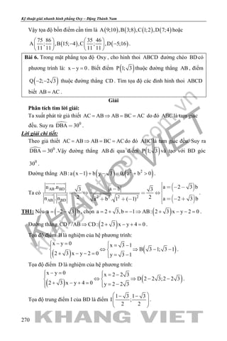 khangvietbook.com
.vn
Kỹ thuật giải nhanh hình phẳng Oxy – Đặng Thành Nam
270
Vậy tọa độ bốn điểm cần tìm là ( ) ( ) ( ) ( )A 9;10 ,B 3;8 ,C 1;2 ,D 7;4 hoặc
( ) ( )
75 86 35 46
A ; ,B 15; 4 ,C ; ,D 5;16
11 11 11 11
   
− −   
   
.
Bài 6. Trong mặt phẳng tọa độ Oxy , cho hình thoi ABCD đường chéo BD có
phương trình là: x y 0− =. Biết điểm ( )P 1; 3 thuộc đường thẳng AB , điểm
( )Q 2; 2 3− − thuộc đường thẳng CD . Tìm tọa độ các đỉnh hình thoi ABCD
biết AB AC= .
Giải
Phân tích tìm lời giải:
Ta xuất phát từ giả thiết AC AB AB BC AC= ⇒ = = do đó ABC là tam giác
đều. Suy ra  0
DBA 30 .
Lời giải chi tiết:
Theo giả thiết AC AB AB BC AC= ⇒ = = do đó ABC là tam giác đều. Suy ra
 0
DBA 30 .Vậy đường thẳng AB đi qua điểm ( )P 1; 3 và tạo với BD góc
0
30 .
Đường thẳng ( ) ( ) ( )2 2
AB:a x 1 b y 3 0, a b 0− + − = + > .
Ta có
 
 
AB BD
2 2 2 2
AB BD
a 2 3 bn .n a b3 3
2 2n . n a 2 3 ba b . 1 ( 1)
   
   
      
 
  .
TH1: Nếu ( )a 2 3 b= − − , chọn ( )a 2 3,b 1 AB: 2 3 x y 2 0= + =− ⇒ + − − = .
Đường thẳng ( )CD / /AB CD: 2 3 x y 4 0⇒ + − + =.
Tọa độ điểm B là nghiệm của hệ phương trình:
( ) ( )
x y 0 x 3 1
B 3 1; 3 1
2 3 x y 2 0 y 3 1
− = = − 
⇔ ⇒ − − 
+ − − = = − 
.
Tọa độ điểm D là nghiệm của hệ phương trình:
( ) ( )
x y 0 x 2 2 3
D 2 2 3;2 2 3
2 3 x y 4 0 y 2 2 3
− =  = − 
⇔ ⇒ − − 
+ − + = = − 
.
Tọa độ trung điểm I của BD là điểm
1 3 1 3
I ;
2 2
 − −
  
 
.
 