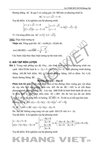 khangvietbook.com
.vn
Cty TNHH MTV DVVH Khang Việt
271
Đường thẳng AC đi qua I và vuông góc với BD nên có phương trình là:
AC: x y 3 1 0+ + − = .
Tọa độ điểm A là nghiệm của hệ phương trình:
( ) ( )
x y 3 1 0 x 2 3
A 2 3; 1
2 3 x y 2 0 y 1
 + + − =  = − 
⇔ ⇒ − − 
+ − − = = −
.
Vì I là trung điểm của ( )AC C 1;2 3⇒ − − .
TH2: Thực hiện tương tự
Nhận xét. Tổng quát khi ( )AC kAB, k 0= > khi đó
  
2
k
cos AB;BD cosDBC 1
4
   .
Các bước tiếp theo thực hiện tương tự bài toán trên.
C. BÀI TẬP RÈN LUYỆN
Bài 1. Trong mặt phẳng tọa độ Oxy , cho hình thoi ABCD có phương trình các
cạnh AB,CD lần lượt là x 2y 5 0;x 2y 1 0− + = − + = . Viết phương trình đường
thẳng AD,BC biết điểm ( )M 3;3− thuộc đường thẳng AD và điểm ( )N 1;4−
thuộc đường thẳng BC.
Hướng dẫn giải – đáp số
Phân tích lời giải. Tính chất hình thoi có hai đường chéo vuông góc với nhau
do vậy nếu viết dạng tổng quát của AD thì do BC / /AD ta sẽ viết được
phương trình đường thẳng BC. Lúc này ABCD đã là hình bình hành để cho nó
là hình thoi ta cần thêm điều kiện AC BD⊥ . Do đó tìm tọa độ các điểm
A,B,C,D và sử dụng tích vô hướng AC.BD 0=
 
. Từ đó ta có kết quả bài toán.
Đường thẳng ( ) ( ) ( )2 2
AD:a x 3 b y 3 0, a b 0+ + − = + > .
Vì ( ) ( )BC / /AD BC:a x 1 b y 4 0⇒ + + − =.
Do AD,BC không song song với các cạnh AB,CD nên b 2a≠ − .
Tọa độ điểm A là nghiệm của hệ phương trình
( ) ( )
( )
6a b
xx 2y 5 0 6a b 2a 3b2a b
A ; , 2a b 0
a x 3 b y 3 0 2a 3b 2a b 2a b
y
2a b
− +
=− + = − + +   +
⇔ ⇒ + ≠   + + − = + + +   =
 +
.
Tọa độ điểm B là nghiệm của hệ phương trình
 