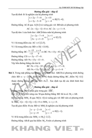 khangvietbook.com
.vn
Cty TNHH MTV DVVH Khang Việt
273
Hướng dẫn giải – đáp số
Tọa độ đỉnh B là nghiệm của hệ phương trình
( )
x 2y 7 0 x 15
B 15; 4
x 3y 3 0 y 4
+ −= = 
⇔ ⇒ − 
+ − = =− 
.
Đường thẳng AC đi qua ( )A 0;1 và vuông góc với BD nên có phương trình
( )AC: 2x 1 y 1 0 AC: 2x y 1 0− − = ⇔ − + = .
Tọa độ tâm I của hình thoi ABCD thỏa mãn hệ phương trình
( )
x 2y 7 0 x 1
I 1;3
2x y 1 0 y 3
+ −= = 
⇔ ⇒ 
− += = 
.
Vì I là trung điểm của ( )AC C 2;5⇒ .
Vì I là trung điểm của ( )BD D 13;10⇒ − .
Đường thẳng
x 15 y 4
BC: BC:9x 13y 83 0
13 9
− +
= ⇔ + − =
−
.
Đường thẳng CD: x 3y 17 0+ − =.
Đường thẳng AD:9x 13y 13 0+ − =.
Vậy bốn đường thẳng cần tìm là
BC:9x 13y 83 0;CD: x 3y 17 0;
AD:9x 13y 13 0;AC: 2x y 1 0
+ −= + −=
+ −= − +=
.
Bài 3. Trong mặt phẳng tọa độ Oxy , cho hình thoi ABCD có phương trình đường
chéo BD: x y 2 0− − =, điểm ( )M 4; 4− thuộc đường thẳng BC, điểm ( )N 5;1−
thuộc đường thẳng AB , có BD 8 2= . Xác định tọa độ các đỉnh hình thoi
ABCD .
Hướng dẫn giải – đáp số
Đường thẳng BD là phân giác trong góc ABC .
Gọi 1M là điểm đối xứng của M qua đường thẳng BD thì ta có 1M AB∈ .
Đường thẳng 1MM đi qua ( )M 4; 4− và vuông góc với BD nên có phương trình
là ( ) ( )1 1MM :1 x 4 1 y 4 0 MM : x y 0− + + = ⇔ + = .
Tọa độ giao điểm H của BD và 1MM là nghiệm của hệ phương trình
( )
x y 2 0 x 1
H 1; 1
x y 0 y 1
− −= = 
⇔ ⇒ − 
+ = =− 
.
Vì H là trung điểm của ( )1 1MM M 2;2⇒ − .
Đường thẳng AB đi qua hai điểm 1M ,N nên có phương trình
 
