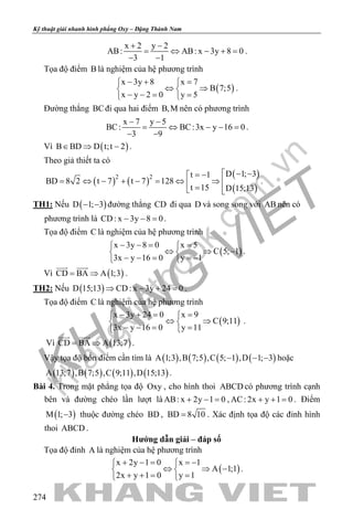 khangvietbook.com
.vn
Kỹ thuật giải nhanh hình phẳng Oxy – Đặng Thành Nam
274
x 2 y 2
AB: AB: x 3y 8 0
3 1
+ −
= ⇔ − +=
− −
.
Tọa độ điểm B là nghiệm của hệ phương trình
( )
x 3y 8 x 7
B 7;5
x y 2 0 y 5
− + = 
⇔ ⇒ 
− −= = 
.
Đường thẳng BCđi qua hai điểm B,M nên có phương trình
x 7 y 5
BC: BC:3x y 16 0
3 9
− −
= ⇔ − − =
− −
.
Vì ( )B BD D t;t 2∈ ⇒ − .
Theo giả thiết ta có
( ) ( )
( )
( )
2 2 D 1; 3t 1
BD 8 2 t 7 t 7 128
t 15 D 15;13
 − −= −
= ⇔ − + − = ⇔ ⇒  = 
.
TH1: Nếu ( )D 1; 3− − đường thẳng CD đi qua D và song song với AB nên có
phương trình là CD: x 3y 8 0− − =.
Tọa độ điểm C là nghiệm của hệ phương trình
( )
x 3y 8 0 x 5
C 5; 1
3x y 16 0 y 1
− −= = 
⇔ ⇒ − 
− − = =− 
.
Vì ( )CD BA A 1;3= ⇒
 
.
TH2: Nếu ( )D 15;13 CD: x 3y 24 0⇒ − + =.
Tọa độ điểm C là nghiệm của hệ phương trình
( )
x 3y 24 0 x 9
C 9;11
3x y 16 0 y 11
− += = 
⇔ ⇒ 
− −= = 
.
Vì ( )CD BA A 13;7= ⇒
 
.
Vậy tọa độ bốn điểm cần tìm là ( ) ( ) ( ) ( )A 1;3 ,B 7;5 ,C 5; 1 ,D 1; 3− − − hoặc
( ) ( ) ( ) ( )A 13;7 ,B 7;5 ,C 9;11 ,D 15;13 .
Bài 4. Trong mặt phẳng tọa độ Oxy , cho hình thoi ABCD có phương trình cạnh
bên và đường chéo lần lượt là AB: x 2y 1 0+ − = , AC: 2x y 1 0+ + =. Điểm
( )M 1; 3− thuộc đường chéo BD , BD 8 10= . Xác định tọa độ các đỉnh hình
thoi ABCD .
Hướng dẫn giải – đáp số
Tọa độ đỉnh A là nghiệm của hệ phương trình
( )
x 2y 1 0 x 1
A 1;1
2x y 1 0 y 1
+ − = =− 
⇔ ⇒ − 
+ += = 
.
 