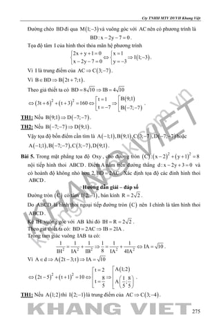 khangvietbook.com
.vn
Cty TNHH MTV DVVH Khang Việt
275
Đường chéo BD đi qua ( )M 1; 3− và vuông góc với AC nên có phương trình là
BD: x 2y 7 0− − =.
Tọa độ tâm I của hình thoi thỏa mãn hệ phương trình
( )
2x y 1 0 x 1
I 1; 3
x 2y 7 0 y 3
+ += = 
⇔ ⇒ − 
− − = =− 
.
Vì I là trung điểm của ( )AC C 3; 7⇒ − .
Vì ( )B BD B 2t 7;t∈ ⇒ + .
Theo giả thiết ta có BD 8 10 IB 4 10= ⇒ =
( ) ( )
( )
( )
2 2 B 9;1t 1
3t 6 t 3 160
t 7 B 7; 7
=
⇔ + + + = ⇔ ⇒  = − − − 
.
TH1: Nếu ( ) ( )B 9;1 D 7; 7⇒ − − .
TH2: Nếu ( ) ( )B 7; 7 D 9;1− − ⇒ .
Vậy tọa độ bốn điểm cần tìm là ( ) ( ) ( ) ( )A 1;1 ,B 9;1 ,C 3; 7 ,D 7; 7− − − − hoặc
( ) ( ) ( ) ( )A 1;1 ,B 7; 7 ,C 3; 7 ,D 9;1− − − − .
Bài 5. Trong mặt phẳng tọa độ Oxy , cho đường tròn ( ) ( ) ( )2 2
C : x 2 y 1 8− + + =
nội tiếp hình thoi ABCD . Điểm A nằm trên đường thẳng d : x 2y 3 0− + = và
có hoành độ không nhỏ hơn 2, BD 2AC= . Xác định tọa độ các đỉnh hình thoi
ABCD .
Hướng dẫn giải – đáp số
Đường tròn ( )C có tâm ( )I 2; 1− , bán kính R 2 2= .
Do ABCD là hình thoi ngoại tiếp đường tròn ( )C nên I chính là tâm hình thoi
ABCD .
Kẻ IH vuông góc với AB khi đó IH R 2 2= = .
Theo giả thiết ta có: BD 2AC IB 2IA= ⇒ = .
Trong tam giác vuông IAB ta có:
2 2 2 2 2
1 1 1 1 1 1
IA 10
8IH IA IB IA 4IA
= + ⇒ = + ⇔ = .
Vì ( )A d A 2t 3;t IA 10∈ ⇒ − ⇒ =
( ) ( )
( )
2 2
A 1;2t 2
2t 5 t 1 10 8 1 8
t A ;
5 5 5
=
⇔ − + + = ⇔ ⇒   =    
.
TH1: Nếu ( )A 1;2 thì ( )I 2; 1− là trung điểm của ( )AC C 3; 4⇒ − .
 