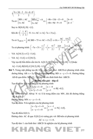 khangvietbook.com
.vn
Cty TNHH MTV DVVH Khang Việt
277
b 2d 3 b d 8
I ;
3 2
+ − − + + 
 
 
.
Ta có ACBD AC 8b 13d 13 0 b 0BD.u 0
I AC 6b 9d 9 0 d 1I AC
⊥ − + −= =  =
⇔ ⇔ ⇔   
∈ − + −= =∈  
 
.
Suy ra ( ) ( )B 0;8 ,D 1;1− .
Khi đó
1 9
I ;
2 2
 
− 
 
. Vì ( )A AC A 7a 31;a∈ ⇒ − + .
Ta có ABCD
1 AC 15 2
S AC.BD 75 AC 15 2 IA
2 2 2
= = ⇔ = ⇒ = = .
Ta có phương trình:
( )
( )
2 2 A 10;3a 31 9 225
7a 31 a
a 62 2 2 A 11;6
=   
− + + + − = ⇔ ⇒      = −     
.
- Với ( ) ( )A 10;3 C 11;6⇒ − .
- Với ( ) ( )A 11;6 C 10;3− ⇒ .
Vậy tọa độ bốn điểm cần tìm là ( ) ( ) ( ) ( )A 0;3 ,B 0;8 ,C 11;6 ,D 1;1− − hoặc
( ) ( ) ( ) ( )A 11;6 ,B 0;8 ,C 10;3 ,D 1;1− − .
Bài 7. Trong mặt phẳng tọa độ Oxy , cho hình thoi ABCD có phương trình chứa
đường thẳng AB: x 3y 1 0+ + =và đường thẳng BD: x y 5 0− + =. Đường thẳng
AD đi qua điểm ( )M 1;2 . Tìm tọa độ các đỉnh hình thoi ABCD .
Hướng dẫn giải – đáp số
Tọa độ điểm B là nghiệm của hệ phương trình
( )
x 3y 1 0 x 4
B 4;1
x y 5 0 y 1
+ + = =− 
⇔ ⇒ − 
− += = 
.
Kẻ MN / /BD cắt AB tại N và E là trung điểm của MN , khi đó đường thẳng
AC đi qua E .
Đường thẳng MN : x y 1 0− + =.
Tọa độ điểm N là nghiệm của hệ phương trình
( )
x 3y 1 0 x 1
N 1;0
x y 1 0 y 0
+ + = =− 
⇔ ⇒ − 
− += = 
.
Tọa độ điểm E(0;1).
Đường chéo AC đi qua ( )E 0;1 và vuông góc với BD nên có phương trình
AC: x y 1 0+ − = .
Tọa độ tâm I của hình thoi ABCD là nghiệm của hệ phương trình
 