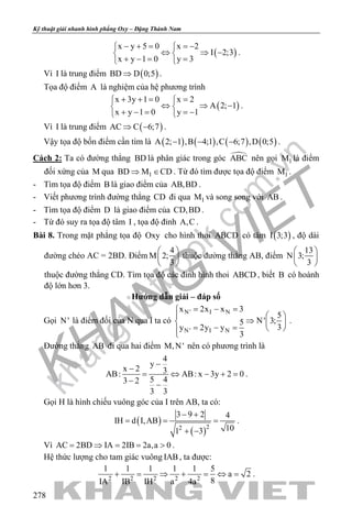 khangvietbook.com
.vn
Kỹ thuật giải nhanh hình phẳng Oxy – Đặng Thành Nam
278
( )
x y 5 0 x 2
I 2;3
x y 1 0 y 3
− + = =− 
⇔ ⇒ − 
+ −= = 
.
Vì I là trung điểm ( )BD D 0;5⇒ .
Tọa độ điểm A là nghiệm của hệ phương trình
( )
x 3y 1 0 x 2
A 2; 1
x y 1 0 y 1
+ += = 
⇔ ⇒ − 
+ − = =− 
.
Vì I là trung điểm ( )AC C 6;7⇒ − .
Vậy tọa độ bốn điểm cần tìm là ( ) ( ) ( ) ( )A 2; 1 ,B 4;1 ,C 6;7 ,D 0;5− − − .
Cách 2: Ta có đường thẳng BD là phân giác trong góc ABC nên gọi 1M là điểm
đối xứng của M qua 1BD M CD⇒ ∈ . Từ đó tìm được tọa độ điểm 1M .
- Tìm tọa độ điểm B là giao điểm của AB,BD .
- Viết phương trình đường thẳng CD đi qua 1M và song song với AB .
- Tìm tọa độ điểm D là giao điểm của CD,BD .
- Từ đó suy ra tọa độ tâm I , tọa độ đỉnh A,C .
Bài 8. Trong mặt phẳng tọa độ Oxy cho hình thoi ABCD có tâm ( )I 3;3 , độ dài
đường chéo AC = 2BD. Điểm
4
M 2;
3
 
 
 
thuộc đường thẳng AB, điểm
13
N 3;
3
 
 
 
thuộc đường thẳng CD. Tìm tọa độ các đỉnh hình thoi ABCD , biết B có hoành
độ lớn hơn 3.
Hướng dẫn giải – đáp số
Gọi N' là điểm đối của N qua I ta có
N' I N
N' I N
x 2x x 3
5
N' 3;5
3y 2y y
3
= − =
  
⇒  
= − =  
.
Đường thẳng AB đi qua hai điểm M,N' nên có phương trình là
4
y
x 2 3AB: AB: x 3y 2 0
5 43 2
3 3
−
−
= ⇔ − +=
− −
.
Gọi H là hình chiếu vuông góc của I trên AB, ta có:
( )
( )22
3 9 2 4
IH d I,AB
101 3
− +
= = =
+ −
.
Vì AC 2BD IA 2IB 2a,a 0= ⇒ = = > .
Hệ thức lượng cho tam giác vuông IAB, ta được:
2 2 2 2 2
1 1 1 1 1 5
a 2
8IA IB IH a 4a
+ = ⇒ + = ⇔ = .
 