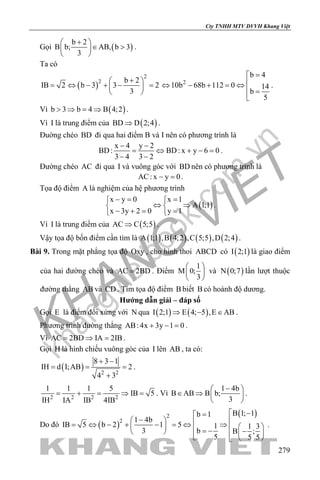 khangvietbook.com
.vn
Cty TNHH MTV DVVH Khang Việt
279
Gọi ( )
b 2
B b; AB, b 3
3
+ 
∈ > 
 
.
Ta có
( )
2
2 b 2
IB 2 b 3 3 2
3
+ 
= ⇔ − + − = 
 
2
b 4
10b 68b 112 0 14
b
5
=
⇔ − + =⇔
 =

.
Vì ( )b 3 b 4 B 4;2> ⇒ = ⇒ .
Vì I là trung điểm của ( )BD D 2;4⇒ .
Đuờng chéo BD đi qua hai điểm B và I nên có phương trình là
x 4 y 2
BD: BD: x y 6 0
3 4 3 2
− −
= ⇔ + −=
− −
.
Đường chéo AC đi qua I và vuông góc với BD nên có phương trình là
AC: x y 0− =.
Tọa độ điểm A là nghiệm của hệ phương trình
( )
x y 0 x 1
A 1;1
x 3y 2 0 y 1
−= = 
⇔ ⇒ 
− += = 
.
Vì I là trung điểm của ( )AC C 5;5⇒ .
Vậy tọa độ bốn điểm cần tìm là ( ) ( ) ( ) ( )A 1;1 ,B 4;2 ,C 5;5 ,D 2;4 .
Bài 9. Trong mặt phẳng tọa độ Oxy , cho hình thoi ABCD có ( )I 2;1 là giao điểm
của hai đường chéo và AC 2BD= . Điểm
1
M 0;
3
 
 
 
và ( )N 0;7 lần lượt thuộc
đường thẳng AB và CD . Tìm tọa độ điểm B biết B có hoành độ dương.
Hướng dẫn giải – đáp số
Gọi E là điểm đối xứng với N qua ( ) ( )I 2;1 E 4; 5 ,E AB⇒ − ∈ .
Phương trình đường thẳng AB: 4x 3y 1 0+ − = .
Vì AC 2BD IA 2IB= ⇒ = .
Gọi H là hình chiếu vuông góc của I lên AB , ta có:
( ) 2 2
8 3 1
IH d I;AB 2
4 3
+ −
= = =
+
.
2 2 2 2
1 1 1 5
IB 5
IH IA IB 4IB
= + = ⇒ = . Vì
1 4b
B AB B b;
3
− 
∈ ⇒  
 
.
Do đó ( )
( )2
2
B 1; 1b 1
1 4b
IB 5 b 2 1 5 1 1 3
3 b B ;
5 5 5
 −=
−  = ⇔ − + − = ⇔ ⇒    = − −     
.
 