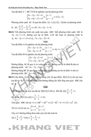 khangvietbook.com
.vn
Kỹ thuật giải nhanh hình phẳng Oxy – Đặng Thành Nam
28
Tọa độ đỉnh C BC CH  là nghiệm của hệ phương trình
 
3x 5y 13 0 x 1
C 1; 2
3x 8y 13 0 y 2
         
      
.
Phương trình cạnh AC đi qua hai điểm ( ) ( )A 1;3 ,C 1; 2− − nên có phương trình
là
x 1 y 3
AC: AC:5x 2y 1 0
1 1 2 3
+ −
= ⇔ + −=
+ − −
.
Bài 8. Viết phương trình các cạnh tam giác ABC biết phương trình cạnh AB là
5x 3y 2 0− + =, đường cao hạ từ đỉnh A,B lần lượt có phương trình là
1d : 4x 3y 1 0− + = và 2d :7x 2y 22 0+ − =.
Giải
Tọa độ điểm A là nghiệm của hệ phương trình:
( )
5x 3y 2 0 x 1
A 1; 1
4x 3y 1 0 y 1
− + = =− 
⇔ ⇒ − − 
− + = =− 
.
Tọa độ điểm B là nghiệm của hệ phương trình:
( )
5x 3y 2 0 x 2
B 2;4
7x 2y 22 0 y 4
− += = 
⇔ ⇒ 
+ −= = 
.
Đường thẳng AC đi qua A và vuông góc với đường cao kẻ từ đỉnh B nên có
phương trình: AC: 2x 7y 5 0− − =.
Đường thẳng BC đi qua B và vuông góc với đường cao kẻ từ đỉnh A nên có
phương trình: BC:3x 4y 22 0+ − =.
Bài 9. Cho điểm ( )A 2; 2− và đường thẳng ( )d đi qua điểm ( )M 3;1 và cắt các trục
tọa độ tại B,C . Viết phương trình đường thẳng (d), biết rằng tam giác ABC cân
tại A.
Giải
Giả sử ( )d cắt các trục tọa độ tại ( ) ( )B b;0 ,C 0;c . Khi đó ( )
x y
d : 1.
b c
+ =
Do điểm ( ) ( )
3 1
M 3;1 d 1 (1)
b c
∈ ⇒ + = .
Tam giác ABC cân tại ( ) ( )2 22 2
A AB AC 2 b 4 4 2 c (2)⇔ = ⇔ − + = + + .
Từ (1) và (2) suy ra:
b 6 b 2
c 2 c 2
= = 
∨ 
= = − 
.
Vậy có 2 đường thẳng thỏa mãn yêu cầu bài toán là:
( ) ( )1 2
x y x y
d : 1; d : 1.
6 2 2 2
+= +=
−
 
