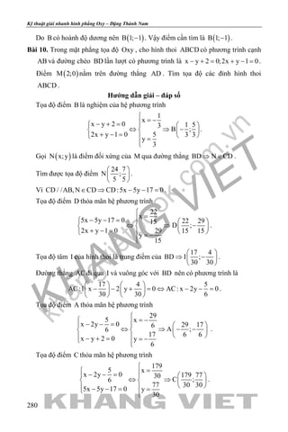 khangvietbook.com
.vn
Kỹ thuật giải nhanh hình phẳng Oxy – Đặng Thành Nam
280
Do B có hoành độ dương nên ( )B 1; 1− . Vậy điểm cần tìm là ( )B 1; 1− .
Bài 10. Trong mặt phẳng tọa độ Oxy , cho hình thoi ABCD có phương trình cạnh
AB và đường chéo BD lần lượt có phương trình là x y 2 0;2x y 1 0− += + −= .
Điểm ( )M 2;0 nằm trên đường thẳng AD . Tìm tọa độ các đỉnh hình thoi
ABCD .
Hướng dẫn giải – đáp số
Tọa độ điểm B là nghiệm của hệ phương trình
1
x
x y 2 0 1 53
B ;
2x y 1 0 5 3 3
y
3

= −− + =   
⇔ ⇒ −   + − =    =

.
Gọi ( )N x;y là điểm đối xứng của M qua đường thẳng BD N CD⇒ ∈ .
Tìm được tọa độ điểm
24 7
N ;
5 5
 
 
 
.
Vì CD / /AB,N CD CD:5x 5y 17 0∈ ⇒ − − =.
Tọa độ điểm D thỏa mãn hệ phương trình
22
x
5x 5y 17 0 22 2915
D ;
2x y 1 0 29 15 15
y
15

=− − =   
⇔ ⇒ −   + − =    = −

.
Tọa độ tâm I của hình thoi là trung điểm của
17 4
BD I ;
30 30
 
⇒ − 
 
.
Đường thẳng AC đi qua I và vuông góc với BD nên có phương trình là
17 4 5
AC:1 x 2 y 0 AC: x 2y 0
30 30 6
   
− − + = ⇔ − − =   
   
.
Tọa độ điểm A thỏa mãn hệ phương trình
29
5 x
x 2y 0 29 176
A ;6
17 6 6
x y 2 0 y
6

= − − − =   
⇔ ⇒ − −   
  − + = = − 
.
Tọa độ điểm C thỏa mãn hệ phương trình
179
5 x
x 2y 0 179 7730
C ;6
77 30 30
5x 5y 17 0 y
30

= − − =   
⇔ ⇒   
  − − = = 
.
 