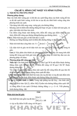 khangvietbook.com
.vn
Cty TNHH MTV DVVH Khang Việt
281
Chuû ñeà 9. HÌNH CHÖÕ NHAÄT VAØ HÌNH VUOÂNG
A. NỘI DUNG PHƯƠNG PHÁP
Phương pháp chung:
Dựa vào tính chất vuông góc và độ dài các cạnh bằng nhau của hình vuông để tìm
ra độ dài cạnh hình vuông, từ đó tìm ra tọa độ các đỉnh hình vuông cũng như
phương trình các cạnh.
- Vận dụng tính chất song song, vuông góc của đường thẳng.
- Khoảng cách từ điểm đến đường thẳng kết hợp với góc và diện tích tam giác, tứ
giác; tính diện tích theo hai cách.
- Các điểm cùng thuộc một đường tròn, điểm đối xứng qua điểm (thường qua
tâm), điểm đối xứng qua đường thẳng(thường qua đường chéo).
Chú ý. Diện tích tam giác có thể tính theo 3 cách:
- Đường cao bằng khoảng cách từ điểm đến đường thẳng và độ dài cạnh đáy.
- Diện tích tính theo công thức sin:
1 1 1
S absinC bcsin A casin B
2 2 2
= = = .
- Lấy diện tích tứ giác trừ đi diện tích các tam giác khác cùng nội tiếp trong tứ
giác.
Lưu ý: Việc phân chia thành các phương pháp nhỏ dưới đây chỉ mang tính chất
tương đối trong quá trình giải toán mỗi phương pháp tôi trình bày đan xen các
phương pháp với nhau.
1. Phương pháp đối xứng qua tâm
Nhắc lại: Cho hình bình hành ABCD có tâm I gọi M là một điểm thuộc đường
thẳng chứa cạnh AB khi đó M’ là điểm đối xứng với M qua I thì M’ thuộc
đường thẳng CD.
Tức điểm thuộc đường thẳng chứa một cạnh lấy đối xứng điểm đó qua tâm thì
điểm đối xứng thuộc đường thẳng chứa cạnh đối diện.
Dấu hiệu nhận biết: Giả thiết bài toán cho toạ độ tâm và toạ độ một điểm trên
cạnh(có thể là tâm hoặc điểm thuộc một đường thẳng cho trước).
Ví dụ 1. (TSĐH Khối A 2009) Trong mặt phẳng tọa độ Oxy , cho hình chữ
nhật ABCD có tâm ( )I 6;2 , điểm ( )M 1;5 nằm trên đường thẳng chứa cạnh AB
và trung điểm E của cạnh CD thuộc đường thẳng x y 5 0+ − =. Viết phương
trình đường thẳng AB.
Giải
Phân tích tìm lời giải:
Giả thiết bài toán gồm toạ độ tâm
 
 
I 6;2
M 1;5 AB


 
vì vậy ta lấy điểm N đối xứng với M qua I.
 