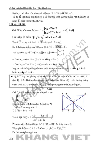 khangvietbook.com
.vn
Kỹ thuật giải nhanh hình phẳng Oxy – Đặng Thành Nam
282
Kết hợp tính chất của hình chữ nhật có IE CD IE.NE 0  
 
.
Từ đó dễ tìm được toạ độ điểm E và phương trình đường thẳng AB đi qua M và
nhận IE

làm véc tơ pháp tuyến.
Lời giải chi tiết:
Gọi N đối xứng với M qua .
Giả sử tọa độ điểm .
Ta có    0 0 0 0IE x 6;3 x ,NE x 11;6 x     
 
.
Do E là trung điểm của CD nên IE NE IE.NE 0  
 
.
( )( ) ( )( ) 0
0 0 0 0
0
x 6
x 6 x 11 3 x 6 x 0
x 7
=
⇒ − − + − − =⇔ 
=
.
+ Với  0x 6 IE 0; 3 AB: y 5 0.      

+ Với  0x 7 IE 1; 4 AB: x 4y 19 0.       

Vậy có hai đường thẳng cần tìm thỏa mãn yêu cầu bài toán là
hoặc .
Ví dụ 2. Trong mặt phẳng toạ độ Oxy cho hình chữ nhật ABCD, AB 2AD có
tâm  I 1;2 . Đường thẳng chứa cạnh AB đi qua điểm  M 1;5 , đường thẳng
chứa cạnh CD đi qua điểm  N 2;3 . Viết phương trình đường thẳng BC.
Giải
Gọi E là điểm đối xứng của M qua I ta có
 
E CD
E 1; 1
 
  
.
Đường thẳng CD đi qua hai điểm E và N
nên có phương trình là
CD: 4x 3y 1 0   .
Ta có  
2 2
4.( 1) 3.2 1 18
d I;CD 2.
54 ( 3)
  
 
 
.
Phương trình đường thẳng BC CD BC:3x 4y c 0     .
Theo giả thiết ta có    AB 2AD d I;BC 2d I;CD   .
Do đó ta có phương trình:
 