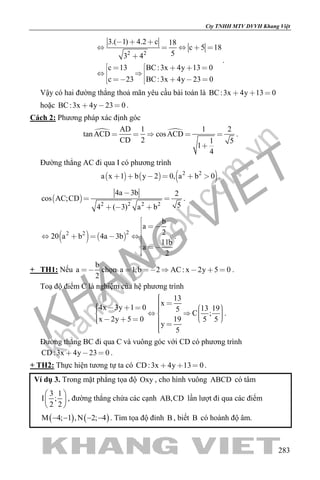 khangvietbook.com
.vn
Cty TNHH MTV DVVH Khang Việt
283
2 2
3.( 1) 4.2 c 18
c 5 18
53 4
c 13 BC:3x 4y 13 0
c 23 BC:3x 4y 23 0
  
    

    
  
     
.
Vậy có hai đường thẳng thoả mãn yêu cầu bài toán là BC:3x 4y 13 0  
hoặc BC:3x 4y 23 0   .
Cách 2: Phương pháp xác định góc
 AD 1 1 2
tan ACD cosACD
CD 2 1 5
1
4
    

.
Đường thẳng AC đi qua I có phương trình
     2 2
a x 1 b y 2 0, a b 0      .
 
2 2 2 2
4a 3b 2
cos AC;CD
54 ( 3) a b

 
  
.
   
22 2
b
a
2
20 a b 4a 3b
11b
a
2

 

     



.
+ TH1: Nếu
b
a
2
 chọn a 1,b 2 AC: x 2y 5 0      .
Toạ độ điểm C là nghiệm của hệ phương trình
13
x
4x 3y 1 0 13 195
C ;
x 2y 5 0 19 5 5
y
5
                     
.
Đường thẳng BC đi qua C và vuông góc với CD có phương trình
CD:3x 4y 23 0   .
+ TH2: Thực hiện tương tự ta có CD:3x 4y 13 0   .
Ví dụ 3. Trong mặt phẳng tọa độ Oxy , cho hình vuông ABCD có tâm
3 1
I ;
2 2
 
 
 
, đường thẳng chứa các cạnh AB,CD lần lượt đi qua các điểm
( ) ( )M 4; 1 ,N 2; 4− − − − . Tìm tọa độ đỉnh B , biết B có hoành độ âm.
 