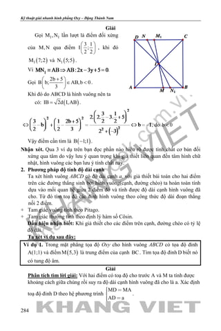 khangvietbook.com
.vn
Kỹ thuật giải nhanh hình phẳng Oxy – Đặng Thành Nam
284
Giải
Gọi 1 1M ,N lần lượt là điểm đối xứng
của M,N qua điểm
3 1
I ;
2 2
 
 
 
, khi đó
( )1M 7;2 và ( )1N 5;5 .
Vì .
Gọi
2b 5
B b; AB,b 0
3
+ 
∈ < 
 
.
Khi đó do ABCD là hình vuông nên ta
có: ( )IB 2d I,AB= .
, do b 0<
Vậy điểm cần tìm là ( )B 1;1− .
Nhận xét. Qua 3 ví dụ trên bạn đọc phần nào hiểu rõ được tính chất cơ bản đối
xứng qua tâm do vậy lưu ý quan trọng khi giả thiết liên quan đến tâm hình chữ
nhật, hình vuông các bạn lưu ý tính chất này.
2. Phương pháp độ tính độ dài cạnh
Ta xét hình vuông ABCD có độ dài cạnh a, với giả thiết bài toán cho hai điểm
trên các đường thẳng sinh bởi hình vuông(cạnh, đường chéo) ta hoàn toàn tính
dựa vào mối quan hệ giữa 2 điểm đó và tính được độ dài cạnh hình vuông đã
cho. Từ đó tìm toạ độ các đỉnh hình vuông theo công thức độ dài đoạn thẳng
nối 2 điểm.
+ Tam giác vuông tính theo Pitago.
+ Tam giác thường tính theo định lý hàm số Côsin.
Dấu hiện nhận biết: Khi giả thiết cho các điểm trên cạnh, đường chéo có tỷ lệ
độ dài.
Ta xét ví dụ sau đây:
Ví dụ 1. Trong mặt phẳng tọa độ Oxy cho hình vuông ABCD có tọa độ đỉnh
A(1;1) và điểm ( )M 5,3 là trung điểm của cạnh BC. Tìm tọa độ đỉnh D biết nó
có tung độ âm.
Giải
Phân tích tìm lời giải: Với hai điểm có toạ độ cho trước A và M ta tính được
khoảng cách giữa chúng rồi suy ra độ dài cạnh hình vuông đã cho là a. Xác định
toạ độ đỉnh D theo hệ phương trình
MD MA
AD a
 
 
.
 