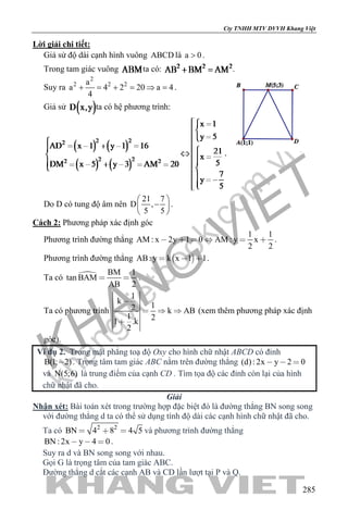 khangvietbook.com
.vn
Cty TNHH MTV DVVH Khang Việt
285
Lời giải chi tiết:
Giả sử độ dài cạnh hình vuông ABCD là a 0> .
Trong tam giác vuông ta có: .
Suy ra
2
2 2 2a
a 4 2 20 a 4
4
+ = + = ⇒ = .
Giả sử ta có hệ phương trình:
.
Do D có tung độ âm nên
21 7
D ,
5 5
 
− 
 
.
Cách 2: Phương pháp xác định góc
Phương trình đường thẳng
1 1
AM : x 2y 1 0 AM : y x
2 2
      .
Phương trình đường thẳng  AB: y k x 1 1   .
Ta có  BM 1
tan BAM
AB 2
  .
Ta có phương trình
1
k
12 k AB
1 21 .k
2

  

(xem thêm phương pháp xác định
góc).
Ví dụ 2. Trong mặt phẳng toạ độ Oxy cho hình chữ nhật ABCD có đỉnh
B(1; 2) . Trọng tâm tam giác ABC nằm trên đường thẳng (d): 2x y 2 0  
và N(5;6) là trung điểm của cạnh CD . Tìm tọa độ các đỉnh còn lại của hình
chữ nhật đã cho.
Giải
Nhận xét: Bài toán xét trong trường hợp đặc biệt đó là đường thẳng BN song song
với đường thẳng d ta có thể sử dụng tính độ dài các cạnh hình chữ nhật đã cho.
Ta có 2 2
BN 4 8 4 5   và phương trình đường thẳng
BN : 2x y 4 0   .
Suy ra d và BN song song với nhau.
Gọi G là trọng tâm của tam giác ABC.
Đường thẳng d cắt các cạnh AB và CD lần lượt tại P và Q.
 