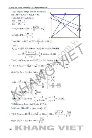 khangvietbook.com
.vn
Kỹ thuật giải nhanh hình phẳng Oxy – Đặng Thành Nam
286
Ta có tứ giác BPQN là hình bình hành.
Đặt  AB a,AD b, a,b 0   .
Theo định lý Talets ta có:
GB PB 1
GD QD 2
  .
1 1 CD
NQ PB QD NQ
2 2 2
CD a
NQ PB
6 6
        
   
Ta có
2
2 2 2 2a
BN BC CN b 80 (1)
4
     .
Ta có :
     BPQN
2 2
S d N;PQ .PQ d N;d .BN d N;AB .PB
2.5 6 2 a
4 5. .b ab 48 (2)
62 ( 1)
  
 
   
 
.
Từ (1) và (2) suy ra a 12 2,b 2 2  hoặc a 4 2,b 6 2  .
+ TH1: Nếu
2 2
BD a b 104
a 4 2,b 6 2 BG
3 3 9

      .
Gọi  
104
G a;2a 2 d BG
9
    .
 
2 2
5 45 G ;a
3 3104 3
a 1 4a
199 19 68
a G ;
15 15 15
                            
.
Chú ý
5 4
NG BN G ;
3 3
     
ta có
   D D
D D
x 1 2 x 3
BD 3BG 2;10 D 3;8
y 2 10 y 8
          
     
 
.
Vì N là trung điểm của CD nên  C 7;4 .
Mặt khác    AD BC 6;6 A 3;2   
 
.
+ TH2: Nếu
2 2
1 a b 296
a 12 2,b 2 2 BG BD
3 3 9

      .
Gọi  
296
G a;2a 2 d BG
9
    .
 