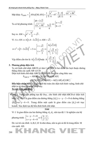 khangvietbook.com
.vn
Kỹ thuật giải nhanh hình phẳng Oxy – Đặng Thành Nam
288
Mặt khác ( )
2 2 2
2
AMN
1 41 1 a a 4b
S AN.d M;AN . b .
2 2 4 48 1
− +
= = + =
+
.
Ta có hệ phương trình: 2 2
ab 2 2
a 2
a 4b 3 2 b 2
4 4
 =
 =
⇔ + = =

.
Suy ra
2
2 b
AM a 3
4
= + = .
Vì ( )A AN A t;4 2 2t AM 3∈ ⇒ − ⇒ =.
( )
( )22
A 2;0t 2
t 3 2 2t 3 2 2 8
t A ;
3 3 3
 = 
⇔ + − = ⇔ ⇒  
=       
.
Vậy điểm cần tìm là ( )A 2;0 hoặc
2 8
A ;
3 3
 
  
 
.
3. Phương pháp diện tích
Ta xét hình chữ nhật ABCD có tâm I và M,N là hai điểm lần lượt thuộc đường
thẳng chứa các cạnh AB và CD.
Diện tích hình chữ nhật ABCD có thể tính theo các công thức sau:
   
       
ABCDS AB.BC d A;CD .d B;AD
D M;CD .d N;AD 4d I;AB .d I;BC
 
 
.
Dấu hiện nhận biết: Với giả thiết bài toán cho diện tích hình vuông, hình chữ
nhật ta sử dụng phương pháp này.
Ta xét ví dụ sau đây:
Ví dụ 1. Trong mặt phẳng tọa độ Oxy , cho hình chữ nhật ABCD có diện tích
bằng 12, tâm I là giao điểm của đường thẳng ( )1d : x y 3 0− − =và đường thẳng
( )2d : x y 6 0+ − =. Trung điểm một cạnh là giao điểm của ( )1d với trục
hoành. Xác định tọa độ bốn đỉnh hình chữ nhật.
Giải
Vì I là giao điểm của hai đường thẳng 1 2d ,d nên tọa độ I là nghiệm của hệ
phương trình:
x y 3 0 9 3
I ; .
x y 6 0 2 2
− − =  
⇒  + − =  
Do vai trò các đỉnh A,B,C,D là như nhau, nên ta giả sử đó là trung điểm M
của cạnh AD.
 