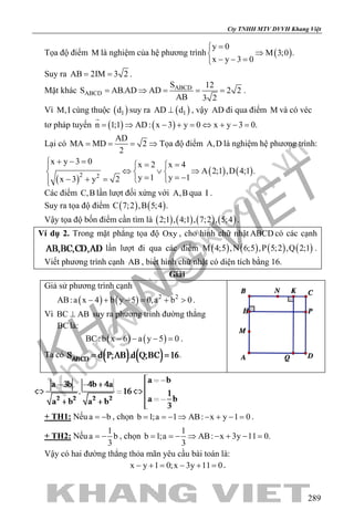 khangvietbook.com
.vn
Cty TNHH MTV DVVH Khang Việt
289
Tọa độ điểm M là nghiệm của hệ phương trình ( )
y 0
M 3;0 .
x y 3 0
=
⇒
− − =
Suy ra AB 2IM 3 2= = .
Mặt khác ABCD
ABCD
S 12
S AB.AD AD 2 2
AB 3 2
= ⇒ = = = .
Vì M,I cùng thuộc ( )1d suy ra ( )1AD d⊥ , vậy AD đi qua điểm M và có véc
tơ pháp tuyến ( ) ( )n 1;1 AD: x 3 y 0 x y 3 0.= ⇒ − + = ⇔ + − =

Lại có
AD
MA MD 2
2
= = = ⇒ Tọa độ điểm A,D là nghiệm hệ phương trình:
( )
( ) ( )2 2
x y 3 0 x 2 x 4
A 2;1 ,D 4;1 .
y 1 y 1x 3 y 2
+ − = = = 
⇔ ∨ ⇒  
= = −− + =  
Các điểm C,B lần lượt đối xứng với A,B qua I .
Suy ra tọa độ điểm ( ) ( )C 7;2 ,B 5;4 .
Vậy tọa độ bốn điểm cần tìm là ( ) ( ) ( ) ( )2;1 , 4;1 , 7;2 , 5;4 .
Ví dụ 2. Trong mặt phẳng tọa độ Oxy , cho hình chữ nhật ABCD có các cạnh
lần lượt đi qua các điểm ( ) ( ) ( ) ( )M 4;5 ,N 6;5 ,P 5;2 ,Q 2;1 .
Viết phương trình cạnh AB , biết hình chữ nhật có diện tích bằng 16.
Giải
Giả sử phương trình cạnh
( ) ( ) 2 2
AB:a x 4 b y 5 0,a b 0− + − = + > .
Vì BC AB⊥ suy ra phương trình đường thẳng
BClà:
( ) ( )BC:b x 6 a y 5 0− − − =.
Ta có .
+ TH1: Nếu a b= − , chọn b 1;a 1 AB: x y 1 0= =− ⇒ − + − = .
+ TH2: Nếu
1
a b
3
= − , chọn
1
b 1;a AB: x 3y 11 0.
3
= =− ⇒ − + − =
Vậy có hai đường thẳng thỏa mãn yêu cầu bài toán là:
x y 1 0;x 3y 11 0− + = − + = .
 