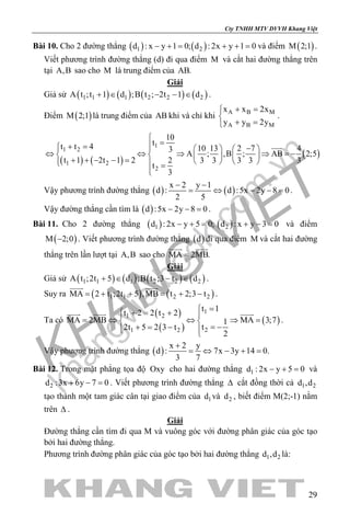 khangvietbook.com
.vn
Cty TNHH MTV DVVH Khang Việt
29
Bài 10. Cho 2 đường thẳng ( ) ( )1 2d : x y 1 0; d : 2x y 1 0− += + += và điểm ( )M 2;1 .
Viết phương trình đường thẳng (d) đi qua điểm M và cắt hai đường thẳng trên
tại A,B sao cho M là trung điểm của AB.
Giải
Giả sử ( ) ( ) ( ) ( )1 1 1 2 2 2A t ;t 1 d ;B t ; 2t 1 d+ ∈ − − ∈ .
Điểm ( )M 2;1 là trung điểm của AB khi và chỉ khi A B M
A B M
x x 2x
y y 2y
+ =

+ =
.
( ) ( )
( )
1
1 2
1 2
2
10
tt t 4 10 13 2 7 43
A ; ,B ; AB 2;5
t 1 2t 1 2 2 3 3 3 3 3
t
3

=+ = −     
⇔ ⇔ ⇒ ⇒ =−     + + − − =      =


Vậy phương trình đường thẳng ( ) ( )
x 2 y 1
d : d :5x 2y 8 0
2 5
− −
= ⇔ − −= .
Vậy đường thẳng cần tìm là ( )d :5x 2y 8 0− − =.
Bài 11. Cho 2 đường thẳng ( ) ( )1 2d : 2x y 5 0; d : x y 3 0− += + −= và điểm
( )M 2;0− . Viết phương trình đường thẳng ( )d đi qua điểm M và cắt hai đường
thẳng trên lần lượt tại A,B sao cho MA 2MB.=
 
Giải
Giả sử ( ) ( ) ( ) ( )1 1 1 2 2 2A t ;2t 5 d ;B t ;3 t d+ ∈ − ∈ .
Suy ra ( ) ( )1 1 2 2MA 2 t ;2t 5 ,MB t 2;3 t= + + = + −
 
.
Ta có
( )
( )
( )
1
1 2
21 2
t 1
t 2 2 t 2
MA 2MB MA 3;71
t2t 5 2 3 t
2
= += + 
= ⇔ ⇔ ⇒ = 
= −+ = −  
  
.
Vậy phương trình đường thẳng ( )
x 2 y
d : 7x 3y 14 0.
3 7
+
= ⇔ − + =
Bài 12. Trong mặt phẳng tọa độ Oxy cho hai đường thẳng 1d : 2x y 5 0− + = và
2d :3x 6y 7 0+ − =. Viết phương trình đường thẳng ∆ cắt đồng thời cả 1 2d ,d
tạo thành một tam giác cân tại giao điểm của 1d và 2d , biết điểm M(2;-1) nằm
trên ∆ .
Giải
Đường thẳng cần tìm đi qua M và vuông góc với đường phân giác của góc tạo
bởi hai đường thẳng.
Phương trình đường phân giác của góc tạo bởi hai đường thẳng 1 2d ,d là:
 