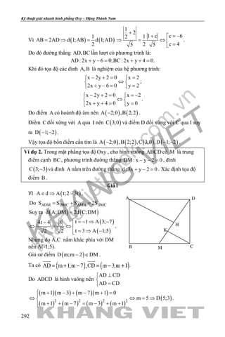 khangvietbook.com
.vn
Kỹ thuật giải nhanh hình phẳng Oxy – Đặng Thành Nam
292
Vì ( ) ( )
1
AB 2AD d I;AB d I;AD
2
= ⇒ =
1
2
c 61 c12
c 425 5
+
= −+ 
⇒ = ⇔  =
.
Do đó đường thẳng AD,BC lần lượt có phương trình là:
AD: 2x y 6 0;BC: 2x y 4 0.+ −= + +=
Khi đó tọa độ các đỉnh A,B là nghiệm của hệ phương trình:
x 2y 2 0 x 2
2x y 6 0 y 2
− += = 
⇔ 
+ −= = 
;
x 2y 2 0 x 2
2x y 4 0 y 0
− + = =− 
⇔ 
+ += = 
.
Do điểm A có hoành độ âm nên ( ) ( )A 2;0 ,B 2;2− .
Điểm C đối xứng với A qua I nên ( )C 3;0 và điểm D đối xứng với C qua I suy
ra ( )D 1; 2− − .
Vậy tọa độ bốn điểm cần tìm là ( ) ( ) ( ) ( )A 2;0 ,B 2;2 ,C 3;0 ,D 1; 2− − − .
Ví dụ 2. Trong mặt phẳng tọa độOxy , cho hình vuông ABCD có M là trung
điểm cạnh BC, phương trình đường thẳng DM : x y 2 0− − =, đỉnh
( )C 3; 3− và đỉnh A nằm trên đường thẳng d :3x y 2 0+ − =. Xác định tọa độ
điểm B .
Giả i
Vì ( )A d A t;2 3t∈ ⇒ − .
ADM DMC AMB DMCDo S S S 2S= + =
( ) ( )Suy ra d A;DM 2d C;DM=
( )
( )
t 1 A 3; 74t 4 8
t 3 A 1;52 2
 =− ⇒ −−
⇔ = ⇔ 
= ⇒ −
.
Nhưng do A,C nằm khác phía với DM
nên A(-1;5).
Giả sử điểm ( )D m;m 2 DM− ∈ .
Ta có .
Do ABCD là hình vuông nên
AD CD
AD CD
⊥

=
( )( ) ( )( )
( ) ( ) ( ) ( )
( )2 2 2 2
m 1 m 3 m 7 m 1 0
m 5 D 5;3
m 1 m 7 m 3 m 1
 + − + − + =
⇔ ⇔ = ⇒
+ + − = − + +
.
K
H
D
M CB
A
 
