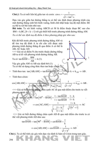 khangvietbook.com
.vn
Kỹ thuật giải nhanh hình phẳng Oxy – Đặng Thành Nam
294
Chú ý: Ta có mối liên hệ giữa tan và cosin:
2
1
cos
1 tan
 
 
.
Dựa vào góc giữa hai đường thẳng ta có thể xác định được phương trình của
một đường thẳng sinh bởi hình vuông, hình chữ nhật hoặc toạ độ một điểm. Để
cụ thể ta xét bài toán nhỏ sau:
Bài toán. Ta xét hình vuông ABCD có M là điểm thuộc đoạn BC sao cho
 BM k.BC, 0 k 1   với giả thiết biết trước phương trình đường thẳng AM.
Ta có thể xác định toạ độ điểm A theo phương pháp góc như sau:
Khi đã biết trước phương trình đường thẳng AM và
để tìm toạ độ đỉnh A ta chỉ cần viết được một
phương trình đường thẳng đi qua điểm A có thể là
AB; AC hoặc AD.
<+> Giả sử có điểm N cho trước thuộc đường thẳng
AB ta sẽ đi viết phương trình đường thẳng AB.
Ta có  BM
tan BAM k
AB
  (1).
Vậy góc giữa AM và AB xác định bởi (1).
Ta có thể sử dụng công thức theo tan hoặc côsin:
+ Tính theo tan:    AB AM
AB
AB AM
k k
tan AB;AM tan BAM k k AB
1 k .k

    

.
+ Tính theo côsin:
 
 
AB AM
AB
2 2
AB AM
n .n1 1
cos AB;AM n AB
n . n1 tan AB;AM 1 k
    
 
 

  .
<+> Giả sử biết đường thẳng chứa cạnh AC đi qua một điểm cho trước ta viết
phương trình AC.
Ta có:   
 


 
 
0
2 2
1 tan BAM 1 k
tan AC;AM tan 45 BAM
1 k1 tan BAM
1 1 k
cos AC;AM AC
2 k 11 k
1
1 k
 
   


   
      
.
<+> Giả sử biết đường thẳng chứa cạnh AD đi qua một điểm cho trước ta có
thể viết phương trình AD như sau:
 
  
  
0
2
1
tan DAM tan 90 BAM cot BAM
k
1
cos AD;AM cosDAM AD
1 k
   
   

.
Chú ý. Ta có thể tính các góc trên dựa vào định lý hàm số Côsin trong tam giác.
 