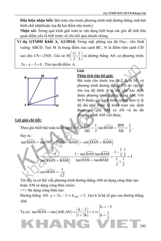 khangvietbook.com
.vn
Cty TNHH MTV DVVH Khang Việt
295
Dấu hiệu nhận biết: Bài toán cho trước phương trình một đường thẳng sinh bởi
hình chữ nhật(hoặc toạ độ hai điểm cho trước).
Nhận xét. Trong quá trình giải toán ta vận dụng linh hoạt các góc dễ tính liên
quan điểm yếu tố biết trước sẽ cho kết quả nhanh chóng.
Ví dụ 1(TSĐH Khối A, A1/2014) Trong mặt phẳng tọa độ Oxy , cho hình
vuông ABCD . Gọi M là trung điểm của cạnh BC, N là điểm trên cạnh CD
sao cho CN 2ND= . Giả sử
11 1
M ;
2 2
 
 
 
và đường thẳng AN có phương trình:
2x y 3 0− − =. Tìm tọa độ điểm A .
Giải
Phân tích tìm lời giải:
Bài toán cho trước toạ độ 2 điểm M và
phương trình đường thẳng AN do vậy để
tìm toạ độ đỉnh A ta chỉ cần xác định
được phương trình đường thẳng AM. Với
M,N thuộc các cạnh hình vuông theo tỷ lệ
độ dài cho trước ta hoàn toàn xác dịnh
được góc của AM và AN và do đó
phương trình AM viết được.
Lời giải chi tiết:
Theo giả thiết bài toán ta có  DN 1 BM 1
tan DAN ;tan BAM
AD 3 AB 2
    .
Suy ra :
  
   
 
 
 
 
 

0
tan MAN tan 90 DAN BAM cot DAN BAM
1 1
1 .
1 1 tan DAN.tan BAM 3 2 1
1 1tan DAN tan BAMtan DAN BAM
3 2
1
cosMAN
2
    


   
 
 
.
Tới đây ta có thể viết phương trình đường thẳng AM sử dụng công thức tan
hoặc AM sử dụng công thức côsin:
<+> Sử dụng công thức tan:
Đường thẳng ANAN : y 2x 3 k 2    . Gọi k là hệ số góc của đường thẳng
AM.
Ta có:   
k 3
k 2
tan MAN tan AM;AN 1 1
1 2k k
3
 

   
 

 