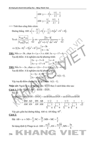 khangvietbook.com
.vn
Kỹ thuật giải nhanh hình phẳng Oxy – Đặng Thành Nam
296
11 1
AM : y 3 x
2 2
1 11 1
AM : y x
3 2 2
        

        
<+> Tính theo công thức côsin:
Đường thẳng ( )2 211 1
AM :a x b y 0, a b 0
2 2
   
− + − = + >   
   
.
Ta có .
( ) ( )2 2 2 a 3b
2 2a b 5 a b
b 3a
=
⇔ − = + ⇔  = −
.
TH1: Nếu a 3b= , chọn b 1,a 3 AM :3x y 17 0= = ⇒ + − = .
Tọa độ điểm A là nghiệm của hệ phương trình:
( )
2x y 3 0 x 4
A 4;5
3x y 17 0 y 5
− −= = 
⇔ ⇒ 
+ −= = 
.
TH2: Nếu b 3a= − , chọn a 1,b 3 AM : x 3y 4 0= =− ⇒ − − = .
Tọa độ điểm A là nghiệm của hệ phương trình:
( )
x 3y 4 0 x 1
A 1; 1
2x y 3 0 y 1
− −= = 
⇔ ⇒ − 
− − = =− 
.
Vậy toạ độ điểm cần tìm là  A 4;5 hoặc  A 1; 1 .
Nhận xét: Ngoài ra ta có thể tính góc MAN theo 2 cách khác như sau:
Cách 1: Ta có   0
MAN 90 BAM DAN   .
Suy ra:
  
     cosMAN sin BAM DAN sin BAMcosDAN sin DANcosBAM
BM AD DN AB 1/ 2 1 1/ 3 1 1
. . . .
AM AN AN AM 1 1 1 1 2
1 1 1 1
4 9 9 4
   
    
   
.
Vậy góc giữa hai đường thẳng AM và AN bằng 0
45 .
Cách 2:
Đặt
a 2a a
AB a ND ,NC ,MB MC
3 3 2
      .
Sử dụng định lý Pitago ta có
a 5 a 10 5a
AM ,AN ,MN
2 3 6
   .
 