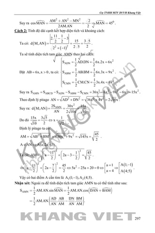 khangvietbook.com
.vn
Cty TNHH MTV DVVH Khang Việt
297
Suy ra  
2 2 2
0AM AN MN 2
cosMAN MAN 45
2AM.AN 2
 
    .
Cách 2: Tính độ dài cạnh kết hợp diện tích và khoảng cách:
Ta có: ( )
( )22
11 1
2. 3
15 3 52 2
d M,AN
22 52 1
− −
= = =
+ −
.
Ta sẽ tính diện tích tam giác AMN theo hai cách:
Đặt AB 6x,x 0= > , ta có:
2
ADN
2
ABM
2
CMN
1 1
S AD.DN 6x.2x 6x
2 2
1 1
S AB.BM 6x.3x 9x
2 2
1 1
S CM.CN 3x.4x 6x
2 2

= = =


= = =


= = =

.
Suy ra 2 2 2 2 2
AMN ABCD ADN ABM CMNS S S S S 36x 6x 9x 6x 15x= − − − = − − − = .
Theo định lý pitago 2 2 2 2
AN AD DN 36x 4x 2 10x= + = + = .
Suy ra: ( )
2
AMN2S 30x 15x
d M;AN
AN 2 10x 10
= = = .
Do đó
15x 3 5 1
x
210 2
= ⇔ = .
Định lý pitago ta có:
2 2 2 2 45
AM AB BM 36x 9x 145x
2
= + = + = = .
A AN A(a;2a 3)∈ ⇒ − .
Ta có:
2 2
11 1 45
AM a 2a 3
2 2 2
   
= − + − − =   
   
.
( )
( )
2 2
2
A 1; 1a 111 7 45
a 2a 5a 25a 20 0
a 42 2 2 A 4;5
 −=   
⇔ − + − = ⇔ − + = ⇔ ⇒      =     
.
Vậy có hai điểm A cần tìm là 1 2A (1; 1),A (4;5)− .
Nhận xét: Ngoài ra để tính diện tích tam giác AMN ta có thể tính như sau:
  
 AMN
1 1
S AM.AN.sin MAN AM.AN.cos DAN BAM
2 2
1 AD AB DN BM
AM.AN. . . .
2 AN AM AN AM
  
     
 