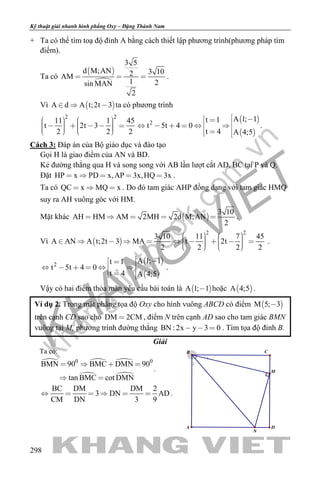 khangvietbook.com
.vn
Kỹ thuật giải nhanh hình phẳng Oxy – Đặng Thành Nam
298
+ Ta có thể tìm toạ độ đỉnh A bằng cách thiết lập phương trình(phương pháp tìm
điểm).
Ta có
 

3 5
d M;AN 3 102AM
1 2sin MAN
2
   .
Vì  A d A t;2t 3   ta có phương trình
2 2
11 1 45
t 2t 3
2 2 2
                
 
 
2
A 1; 1t 1
t 5t 4 0
t 4 A 4;5
           
.
Cách 3: Đáp án của Bộ giáo dục và đào tạo
Gọi H là giao điểm của AN và BD.
Kẻ đường thẳng qua H và song song với AB lần lượt cắt AD, BC tại P và Q.
Đặt HP x PD x,AP 3x,HQ 3x     .
Ta có QC x MQ x   . Do đó tam giác AHP đồng dạng với tam giác HMQ
suy ra AH vuông góc với HM.
Mặt khác  
3 10
AH HM AM 2MH 2d M;AN
2
     .
Vì  
2 2
3 10 11 7 45
A AN A t;2t 3 MA t 2t
2 2 2 2
                     
.
 
 
2
A 1; 1t 1
t 5t 4 0
t 4 A 4;5
           
.
Vậy có hai điểm thỏa mãn yêu cầu bài toán là  A 1; 1 hoặc  A 4;5 .
Ví dụ 2. Trong mặt phẳng tọa độ Oxy cho hình vuông ABCD có điểm  M 5; 3
trên cạnh CD sao cho DM 2CM , điểm N trên cạnh AD sao cho tam giác BMN
vuông tại M, phương trình đường thẳng BN : 2x y 3 0   . Tìm tọa độ đỉnh B.
Giải
Ta có:
  
 
0 0
BMN 90 BMC DMN 90
tan BMC cot DMN
   
 
.
BC DM DM 2
3 DN AD
CM DN 3 9
      .
2
1
N
CB
A D
M
 