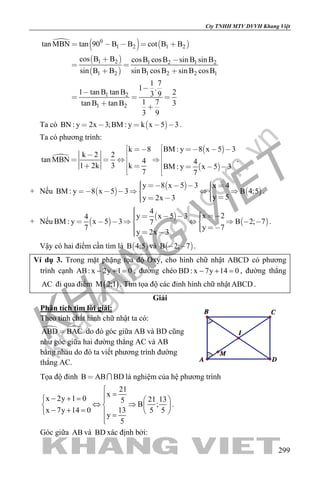 khangvietbook.com
.vn
Cty TNHH MTV DVVH Khang Việt
299

   
 
 
0
1 2 1 2
1 2 1 2 1 2
1 2 1 2 2 1
1 2
1 2
tan MBN tan 90 B B cot B B
cos B B cosB cosB sin B sin B
sin B B sin B cosB sin B cosB
1 7
1 .
1 tan B tan B 23 9
1 7tan B tan B 3
3 9
    
 
 
 


  
 
Ta có  BN : y 2x 3;BM : y k x 5 3     .
Ta có phương trình:

 
 
BM : y 8 x 5 3k 8
k 2 2
tan MBN 4 4
1 2k 3 k BM : y x 5 3
7 7
   

   
     
.
+ Nếu  
 
 
y 8 x 5 3 x 4
BM : y 8 x 5 3 B 4;5
y 5y 2x 3
            
    
.
+ Nếu  
 
 
4
x 2y x 5 34
BM : y x 5 3 B 2; 77
y 77
y 2x 3
              
    
.
Vậy có hai điểm cần tìm là  B 4;5 và  B 2; 7  .
Ví dụ 3. Trong mặt phặng tọa độ Oxy, cho hình chữ nhật ABCD có phương
trình cạnh AB: x 2y 1 0− + = , đường chéo BD: x 7y 14 0− + =, đường thẳng
AC đi qua điểm ( )M 2;1 . Tìm tọa độ các đỉnh hình chữ nhật ABCD .
Giải
Phân tích tìm lời giải:
Theo tính chất hình chữ nhật ta có:
 ABD BAC do đó góc giữa AB và BD cũng
như góc giữa hai đường thẳng AC và AB
bằng nhau do đó ta viết phương trình đường
thẳng AC.
Tọa độ đỉnh B AB BD  là nghiệm của hệ phương trình
21
x
x 2y 1 0 21 135
B ;
x 7y 14 0 13 5 5
y
5

=− + =   
⇔ ⇒   − + =    =

.
Góc giữa AB và BD xác định bởi:
 