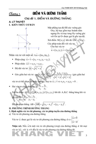 khangvietbook.com
.vn
Cty TNHH MTV DVVH Khang Việt
3
Chöông 1. ÑIEÅM VAØ ÑÖÔØNG THAÚNG
Chuû ñeà 1. ÑIEÅM VAØ ÑÖÔØNG THAÚNG
A. LÝ THUYẾT
I. KIẾN THỨC CƠ BẢN
Mặt phẳng tọa độ Đề-các vuông góc
Oxy, hệ trục gồm trục hoành nằm
ngang Ox và trục tung Oy vuông góc
với Ox tại O- được gọi là gốc tọa độ.
Xét điểm ( )M x;y khi đó  OM x;y

.
Các phép toán đối với véc tơ:
Cho hai véc tơ
( ) ( )1 1 2 2u x ;y ,v x ;y= =
 
.
Nhân véc tơ với một số: ( )1 1k.u kx ;ky=

.
 Phép cộng: ( )1 2 1 2u v x x ;y y+ = + +
 
.
 Phép nhân: 1 2 1 2u.v x x y y= +
 
.
 Độ dài véc tơ: 2 2
1 1u x y= +

.
 Góc giữa hai véc tơ: ( ) 1 2 1 2
2 2 2 2
1 1 2 2
x x y yu.v
cos u,v
u . v x y . x y
+
= =
+ +
 
 
  (góc giữa hai
véc tơ có thể nhọn, tù hoặc vuông). Suy ra 1 2 1 2u v x x y y 0⊥ ⇔ + =
 
.
 Hai véc tơ cùng phương 1 1
2 2
x y
x y
⇔ =.
Xét ba điểm ( ) ( ) ( )1 1 2 2 3 3A x ;y ,B x ;y ,C x ;y khi đó A,B,C thẳng hàng khi và
chỉ khi 3 12 1
2 1 3 1
x xx x
y y y y
−−
=
− −
.
Độ dài đoạn thẳng ( ) ( )2 2
2 1 2 1AB AB x x y y .

= = − + −
II. PHƯƠNG TRÌNH ĐƯỜNG THẲNG
1. Định nghĩa véc tơ chỉ phương, véc tơ pháp tuyến của đường thẳng
a) Véc tơ chỉ phương của đường thẳng
Véc tơ u

được gọi là véc tơ chỉ phương của đường thẳng
u 0
d
u / /d
 ≠
⇔ 

 
 .
Nhận xét. Nếu u

là một véc tơ chỉ phương (vtcp) của đường thẳng d thì mọi
véc tơ ku

, với k 0≠ đều là véc tơ chỉ phương của đường thẳng đó.
 