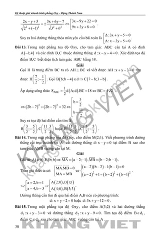 khangvietbook.com
.vn
Kỹ thuật giải nhanh hình phẳng Oxy – Đặng Thành Nam
30
2 2 2 2
3x 9y 22 02x y 5 3x 6y 7
9x 3y 8 02 ( 1) 3 6
− + =− + + −
=± ⇔  + + =+ − +
.
Suy ra hai đường thẳng thỏa mãn yêu cầu bài toán là
:3x y 5 0
: x 3y 5 0
∆ + − =
∆ − − =
.
Bài 13. Trong mặt phẳng tọa độ Oxy, cho tam giác ABC cân tại A có đỉnh
( )A 1;4− và các đỉnh B,C thuộc đường thẳng d : x y 4 0− − =. Xác định tọa độ
điểm B,C biết diện tích tam giác ABC bằng 18.
Giải
Gọi H là trung điểm BC ta có AH BC⊥ và viết được AH : x y 3 0+ − = tìm
được
7 1
H ;
2 2
 
− 
 
. Gọi ( ) ( )B b;b 4 d C 7 b;3 b− ∈ ⇒ − − .
Áp dụng công thức ( )ABC
1
S d A;d .BC 18 BC 4 2
2
= = ⇔ = .
( ) ( )2 2
3
b
2
2b 7 2b 7 32
11
b
2

=
⇔ − + − = ⇔ 
 =

.
Suy ra tọa độ hai điểm cần tìm là
3 5 11 3
B ; ,C ;
2 2 2 2
   
−   
   
hoặc
11 3 3 5
B ; ,C ;
2 2 2 2
   
−   
   
.
Bài 14. Trong mặt phẳng tọa độ Oxy, cho điểm M(2;1). Viết phương trình đường
thẳng cắt trục hoành tại A , cắt đường thẳng d : x y 0− = tại điểm B sao cho
tam giác AMB vuông cân tại M.
Giải
Giả sử ( ) ( ) ( ) ( )A a;0 ,B b;b MA a 2; 1 ,MB b 2;b 1⇒ = − − = − −
 
.
Theo giả thiết ta có:
( )( ) ( )
( ) ( ) ( )2 2 2
a 2 b 2 1 b 1 0MA.MB 0
MA MB a 2 1 b 2 b 1
 − − − − = = 
⇔ 
= − + = − + − 
 
.
( ) ( )
( ) ( )
A 2;0 ,B 1;1a 2,b 1
a 4,b 3 A 4;0 ,B 3;3
= =
⇔ ⇒ = = 
.
Đường thẳng cần tìm đi qua hai điểm A,B nên có phương trình:
d : x y 2 0+ − =hoặc d :3x y 12 0+ − =.
Bài 15. Trong mặt phẳng tọa độ Oxy , cho điểm A(3;2) và hai đường thẳng
1d : x y 3 0+ − = và đường thẳng 2d : x y 9 0+ − =. Tìm tọa độ điểm 1B d∈ ,
điểm 2C d∈ sao cho tam giác ABC vuông cân tại A .
 