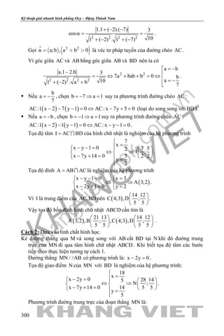 khangvietbook.com
.vn
Kỹ thuật giải nhanh hình phẳng Oxy – Đặng Thành Nam
300
2 2 2 2
1.1 ( 2).( 7) 3
cos
101 ( 2) . 1 ( 7)
+ − −
α= =
+ − + −
.
Gọi    2 2
n a;b , a b 0  

là véc tơ pháp tuyến của đường chéo AC .
Vì góc giữa AC và AB bằng góc giữa AB và BD nên ta có
2 2
2 2 2 2
a b
a.1 2.b 3
7a 8ab b 0 b
a101 ( 2) . a b 7
= −
− = ⇔ + + = ⇔
 = −+ − + 
.
 Nếu
b
a
7
= − , chọn b 7 a 1=− ⇒ = suy ra phương trình đường chéo AC :
( ) ( )AC:1 x 2 7 y 1 0 AC: x 7y 5 0− − − = ⇔ − + = (loại do song song với BD ).
 Nếu a b= − , chọn b 1 a 1=− ⇒ = suy ra phương trình đường chéo AC :
( ) ( )AC:1 x 2 1 y 1 0 AC: x y 1 0− − − = ⇔ − − = .
Tọa độ tâm I AC BD=  của hình chữ nhật là nghiệm của hệ phương trình
7
x
x y 1 0 7 52 I ;
x 7y 14 0 5 2 2
y
2

=− − =   
⇔ ⇒   − + =    =

.
Tọa độ đỉnh A AB AC=  là nghiệm của hệ phương trình
( )
x y 1 0 x 3
A 3;2
x 2y 1 0 y 2
− −= = 
⇔ ⇒ 
− += = 
.
Vì I là trung điểm của AC,BD nên ( )
14 12
C 4;3 ,D ;
5 5
 
 
 
.
Vậy tọa độ bốn đỉnh hình chữ nhật ABCD cần tìm là
( ) ( )
21 13 14 12
A 3;2 ,B ; ,C 4;3 ,D ;
5 5 5 5
   
   
   
.
Cách 2: Dựa vào tính chất hình học.
Kẻ đường thẳng qua M và song song với AB cắt BD tại N khi đó đường trung
trực của MN đi qua tâm hình chữ nhật ABCD . Khi biết tọa độ tâm các bước
tiếp theo thực hiện tương tự cách 1.
Đường thẳng MN / /AB có phương trình là: x 2y 0− =.
Tọa độ giao điểm N của MN với BD là nghiệm của hệ phương trình:
18
x
x 2y 0 28 145
N ;
x 7y 14 0 14 5 5
y
5

=− =   
⇔ ⇒   − + =    =

.
Phương trình đường trung trực của đoạn thẳng MN là:
 