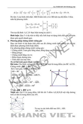 khangvietbook.com
.vn
Cty TNHH MTV DVVH Khang Việt
301
( ) ( )
2 2
2 2 28 14
d : x 2 y 1 x y d : 4x 2y 19 0
5 5
   
− + − = − + − ⇔ + − =   
   
.
Do tâm I của hình chữ nhật ABCD nằm trên d và BD nên tọa độ điểm I thỏa
mãn hệ phương trình:
7
x
4x 2y 19 0 7 52
I ;
x 7y 15 0 5 2 2
y
2

=+ − =   
⇔ ⇒   − + =    =

.
Tìm tọa độ đỉnh A,C,D thực hiện tương tự cách 1.
Bình luận. Qua 3 ví dụ trên ta thấy nếu linh hoạt sử dụng tính chất góc bài toán
được giải quyết nhanh gọn.
6. Phương pháp chứng minh vuông góc
Dựa vào hình vẽ dự đoán tính chất sau đó chứng minh tính vuông góc ta xác
định được phương trình hoặc điểm.
Các phương pháp chứng minh vuông góc:
+ Chứng minh 2 tam giác bằng nhau, đồng dạng sau đó cộng góc.
+ Dùng pitago.
+ Chứng minh bằng véc tơ.
+ Điểm thuộc đường tròn.
+ Tính chất của trực tâm.
Ta xét bài toán quen thuộc sau đây
Bài toán. Cho hình vuông ABCD có M,N lần lượt là trung điểm của BC và CD.
Chứng minh .
Xét 2 tam giác ABM và BCN ta có
 
AB BC
ABM BCN ABM BCN
BM CN
      
 
.
Suy ra   
 
0
0
BAM CBN 90 ABN
ABN BAM 90
  
  
.
Vì vậy tại H.
Nhận xét. Gọi E là trung điểm AB khi đó 5 điểm A,E,H,N,D nội tiếp đường
tròn có tâm là trung điểm của AN.
Ta suy ra các tính chất sau: EH HD .
AH HN .
 