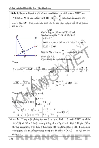 khangvietbook.com
.vn
Kỹ thuật giải nhanh hình phẳng Oxy – Đặng Thành Nam
302
Ví dụ 1. Trong mặt phẳng với hệ trục toạ độ Oxy cho hình vuông ABCD có
A(1;1) Gọi M là trung điểm cạnh BC,
9 3
K ;
5 5
     
là hình chiếu vuông góc
của D lên AM . Tìm tọa độ các đỉnh còn lại của hình vuông, biết B có hoành
độ Bx 2.
Giải
Gọi N là giao điểm của DK với AB.
Xét hai tam giác AND và AMB có
 
 
0
AB AD
DAN ABM 90 ADN BAM
ADN BAM
       
 
.
Suy ra
BC
AN BM
2
  . Do đó N là trung
điểm của AB.
Đặt a là độ dài cạnh hình vuông ABCD.
Ta có
2 2
2 2
a
a.
a 5 AD.AN a AM 52AM AB BM ;AK
2 AK 2a 5 5AD AN
2
       

.
 
M
M
M
M
5 9
x 1 1
x 32 55
AM AK M 3; 3
y 32 5 3
y 1 1
2 5
                    
           
 
.
Ta có
a 4
AK a 4
5 5
    .
Gọi    
BA 4
B x;y , x 2 AB
BM 2
2
  
  
.
   
   
 
2 2
2 2
x 1,y 3x 1 y 1 16
B 1; 321 7
x ,yx 3 y 3 4 5 5
           
         
Ví dụ 2. Trong mặt phẳng tọa độ Oxy , cho hình chữ nhật ABCD có đỉnh
( )A 3;1− và điểm C thuộc đường thẳng d : x 2y 5 0− − =. Gọi E là giao điểm
thứ hai của đường tròn tâm B bán kính BD với đường thẳng CD . Hình chiếu
vuông góc của D xuống đường thẳng BE là điểm ( )N 6; 2− . Tìm tọa độ các
đỉnh B,C,D .
 