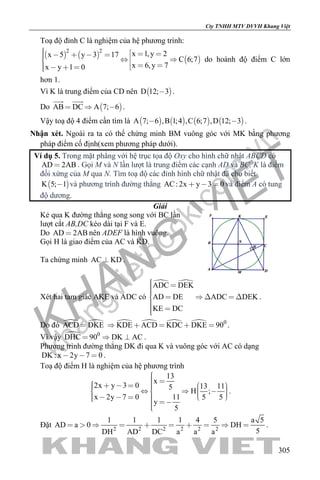 khangvietbook.com
.vn
Cty TNHH MTV DVVH Khang Việt
305
Toạ độ đỉnh C là nghiệm của hệ phương trình:
   
 
2 2
x 1,y 2x 5 y 3 17
C 6;7
x 6,y 7x y 1 0
              
do hoành độ điểm C lớn
hơn 1.
Vì K là trung điểm của CD nên  D 12; 3 .
Do  AB DC A 7; 6  
 
.
Vậy toạ độ 4 điểm cần tìm là        A 7; 6 ,B 1;4 ,C 6;7 ,D 12; 3  .
Nhận xét. Ngoài ra ta có thể chứng minh BM vuông góc với MK bằng phương
pháp điểm cố định(xem phương pháp dưới).
Ví dụ 5. Trong mặt phẳng với hệ trục tọa độ Oxy cho hình chữ nhật ABCD có
AD 2AB . Gọi M và N lần lượt là trung điểm các cạnh AD và BC, K là điểm
đối xứng của M qua N. Tìm toạ độ các đỉnh hình chữ nhật đã cho biết
 K 5; 1 và phương trình đường thẳng AC: 2x y 3 0   và điểm A có tung
độ dương.
Giải
Kẻ qua K đường thẳng song song với BC lần
lượt cắt AB,DC kéo dài tại F và E.
Do AD 2AB nên ADEF là hình vuông.
Gọi H là giao điểm của AC và KD.
Ta chứng minh AC KD .
Xét hai tam giác AKE và ADC có
 ADC DEK
AD DE ADC DEK
KE DC
      
 
.
Do đó  ACD DKE     0
KDE ACD KDC DKE 90     .
Vì vậy  0
DHC 90 DK AC   .
Phương trình đường thẳng DK đi qua K và vuông góc với AC có dạng
DK : x 2y 7 0   .
Toạ độ điểm H là nghiệm của hệ phương trình
13
x
2x y 3 0 13 115
H ;
x 2y 7 0 11 5 5
y
5
                      
.
Đặt 2 2 2 2 2 2
1 1 1 1 4 5 a 5
AD a 0 DH
5DH AD DC a a a
          .
 