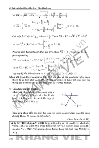 khangvietbook.com
.vn
Kỹ thuật giải nhanh hình phẳng Oxy – Đặng Thành Nam
306
Và
2
2 2 2 a a 5 DK 5
DK DE EK a
4 2 DH 2
       .
 
D
D
D
D
5 13
5 x 5
x 13 55
DK HK D 1; 3
y 33 5 11
1 y 1
3 5
                    
            
 
.
Gọi   A
3
A a;3 2a AC;y 0 a
2
     . Ta có 2 2
AK KD 4 2 2 5    .
     
2 2
a 1
a 5 4 2a 20 A 1;121
a
5
 

      
 

.
Phương trình đường thẳng CD đi qua D và nhận  AD 0; 4 

làm véc tơ chỉ
phương có dạng
 
2x y 3 0 x 3
CD: y 3 0 C CD AC: C 3; 3
y 3 0 y 3
             
     
 .
Ta có  B B
B B
3 x 0 x 3
AD BC B 3; 7
3 y 4 y 7
          
      
 
.
Vậy toạ độ bốn điểm cần tìm là        A 1;1 ,B 3; 7 ,C 3; 3 ,D 1; 3   .
Nhận xét. Ta đã khéo léo đưa bài toán hình chữ nhật về bài toán hình vuông quen
thuộc để có tính chất AC DK . Ngoài ra không sử dụng tính chất này mà
thông qua diện tích tam giác ta hoàn toàn xử lý được bài toán.
7. Vận dụng định lý Thales
Nhắc lại: Cho 2 đường thẳng song song a
và b. Hai đường thẳng c và d bất kì cắt
nhau tại I đồng thời cắt a và b lần lượt tại
các điểm A,B và C,D ta có
Dấu hiệu nhận biết. Giả thiết bài toán cho trước toạ độ 2 điểm ta có thể dùng
định lý Thales để tìm toạ độ điểm thứ 3.
(Xem thêm chủ đề 10).
Ví dụ 1(TSĐH Khối A,A1 2014) Trong mặt phẳng với hệ tọa độ Oxy cho hình
vuông ABCD có điểm M là trung điểm đoạn AB và N là điểm thuộc đoạn AC
sao cho AN 3NC . Viết phương trình đường thẳng CD, biết rằng  M 1;2 và
 N 2; 1 .
 