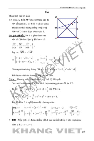 khangvietbook.com
.vn
Cty TNHH MTV DVVH Khang Việt
307
Giải
Phân tích tìm lời giải:
Với toạ độ 2 điểm M và N cho trước kéo dài
MN cắt cạnh CD tại điểm F khi đó dùng
Thales cho hai đường thẳng song song
AB và CD ta tìm được toạ độ của F.
Lời giải chi tiết: Gọi F là giao điểm của
MN và CD theo định lý Thales ta có:
FC NC NF 1
MA NA NM 3
   .
Suy ra : NM 3NF
 
.
 
   
F F
F
F
7
1 2 3 x 2 x 7
F ; 23
32 1 3 y 1
y 2
                      
.
Phương trình đường thẳng    2 27
CD:a x b y 2 0, a b 0
3
         
.
Tới đây ta có nhiều hướng xử lý cho bài toán.
Cách 1: Phương pháp tìm điểm kết hợp tính độ dài cạnh.
Gọi cạnh hình vuông là a. E là hình chiếu vuông góc của M lên CD.
Ta có :
MA 1 a
3 FC a EF
FC 6 3
     mà ME a .
2
2 2 2 2a 16
MF a 4 a 16 a 4
9 9
         .
Toạ độ điểm E là nghiệm của hệ phương trình :
   
 
2 2
2
2
x 1 y 2 16ME 4
4 7 16EF x y 23 3 9
                      
 E 1; 2x 1,y 2
17 6 17 6
x ,y E ;
5 5 5 5
                 
.
+ TH1 : Nếu  E 1; 2 đường thẳng CD đi qua hai điểm E và F nên có phương
trình là CD: y 2 0  .
 