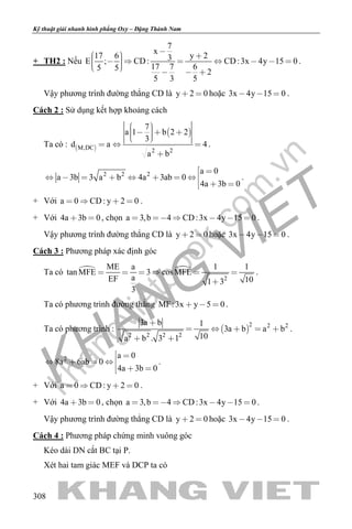 khangvietbook.com
.vn
Kỹ thuật giải nhanh hình phẳng Oxy – Đặng Thành Nam
308
+ TH2 : Nếu
7
x
17 6 y 23E ; CD: CD:3x 4y 15 0
17 7 65 5 2
5 3 5
           
  
.
Vậy phương trình đường thẳng CD là y 2 0  hoặc 3x 4y 15 0   .
Cách 2 : Sử dụng kết hợp khoảng cách
Ta có :  
 
M,DC 2 2
7
a 1 b 2 2
3
d a 4
a b
      
  

.
2 2 2 a 0
a 3b 3 a b 4a 3ab 0
4a 3b 0
 
       
  
.
+ Với a 0 CD: y 2 0    .
+ Với 4a 3b 0  , chọn a 3,b 4 CD:3x 4y 15 0      .
Vậy phương trình đường thẳng CD là y 2 0  hoặc 3x 4y 15 0   .
Cách 3 : Phương pháp xác định góc
Ta có  
2
ME a 1 1
tan MFE 3 cosMFE
aEF 101 3
3
     

.
Ta có phương trình đường thẳng MF:3x y 5 0   .
Ta có phương trình :  
2 2 2
2 2 2 2
3a b 1
3a b a b
10a b . 3 1

    
 
.
2 a 0
8a 6ab 0
4a 3b 0
 
   
  
.
+ Với a 0 CD: y 2 0    .
+ Với 4a 3b 0  , chọn a 3,b 4 CD:3x 4y 15 0      .
Vậy phương trình đường thẳng CD là y 2 0  hoặc 3x 4y 15 0   .
Cách 4 : Phương pháp chứng minh vuông góc
Kéo dài DN cắt BC tại P.
Xét hai tam giác MEF và DCP ta có
 