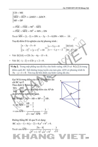 khangvietbook.com
.vn
Cty TNHH MTV DVVH Khang Việt
309
 
CD ME
MEF DCP MEF DCP
MF DP
      
 
.
  
 
0
0
PDC FME 90 MFE
PDC MFE 90 MN DN
   
    
Ta có  MN 1; 3 DN : x 3y 5 0;DN MN 10       

.
Toạ độ điểm D là nghiệm của hệ phương trình :
   
 
 2 2
x 3y 5 0 D 5;0x 5,y 0
x 1,y 2 D 1; 2x 2 y 1 10
                  
.
+ Với  D 5;0 CD:3x 4y 15 0    .
+ Với  D 1; 2 CD: y 2 0     .
Ví dụ 2. Trong mặt phẳng tọa độ Oxy cho hình vuông ABCD có  N 1;2 là trung
điểm cạnh BC, biết đường trung tuyến của tam giác ADN có phương trình là
5x y 1 0   . Tìm toạ độ bốn đỉnh của hình vuông đã cho.
Giải
Gọi M là trung điểm của DN và AM kéo dài
cắt BC tại P.
Theo định lý Talets ta có:
MA MD
1
MP MN
  là trung điểm của AP do
đó ANPD là hình bình hành.
Suy ra
3
NP AD AB BP AB
2
    .


2
AB 2
tan APB
BP 3
1 3
cosAPB
131 tan APB
  
  

.
Đường thẳng BC đi qua N có dạng:
    2 2
BC:a x 1 b y 2 0,a b 0      .
Ta có 
2 2 2 2
5a b 3
cosAPB
135 ( 1) . a b

 
  
.
 