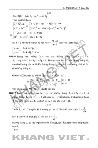 khangvietbook.com
.vn
Cty TNHH MTV DVVH Khang Việt
31
Giải
Gọi ( ) ( )1 2B b;3 b d ,C c;9 c d− ∈ − ∈ .
Theo giả thiết ta có
( )( ) ( )( )
( ) ( ) ( ) ( )2 2 2 22 2
b 3 c 3 1 b 7 c 0AB.AC 0
b 3 1 b c 3 7 cAB AC
 − − + − − = = 
⇔ 
− + − = − + −=  
 
.
2 2
2bc 10b 4c 16 0 (1)
2b 8b 2c 20c 48 (2)
− − + =
⇔ 
− = − +
.
Do b 2= không thỏa mãn hệ nên rút
5b 8
c
b 2
−
=
−
thay vào (2) ta được
( ) ( )
( ) ( )
B 0;3 ,C 4;5b 0
b 4 B 4; 1 ,C 6;3
=
⇒  = − 
.
Bài 16. Trong mặt phẳng Oxy, cho các đường thẳng 1d : x y 3 0,+ + =
2d : x y 4 0− − = và 3d : x 2y 0− =. Tìm tọa độ điểm M trên đường thẳng 3d
sao cho khoảng các từ M đến đường thẳng 1d bằng hai lần khoảng cách từ M
đến đường thẳng 2d .
Giải
Giả sử ( ) 3M 2m;m d∈ khi đó ( ) ( )1 2d M / d 2d M / d= .
( )2 2 22
m 112m m 3 2m m 4
2.
m 11 1 1 1
= −+ + − − 
⇔ = ⇔  =+ + −
.
Vậy có hai điểm ( ) ( )M 22; 11 ; 2;1− − cần tìm.
Bài 17. Trong mặt phẳng tọa độ Oxy, cho đường thẳng 1d : x 2y 3 0+ − = và
đường thẳng 2d : 2x y 1 0− − = cắt nhau tại I . Viết phương trình đư ờng thẳng
d đi qua O và cắt 1 2d , d lần lượt tại A,B sao cho 2IA IB= .
Giải
Ta có 1 2d d⊥ . Tam giác IAB vuông tại I và có 2IA IB= nên  1
cosIAB
5

hay d tạo với 1d một góc α với
1
cos
5
α = .
Đường thẳng 1d có véc tơ pháp tuyến 1n (1;2)

, gọi n(a;b)

là véc tơ pháp tuyến
của d .
Ta có:
 