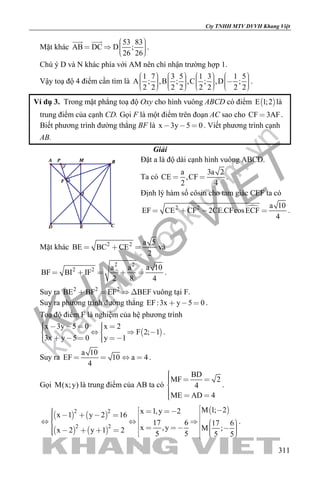 khangvietbook.com
.vn
Cty TNHH MTV DVVH Khang Việt
311
Mặt khác
53 83
AB DC D ;
26 26
     
 
.
Chú ý D và N khác phía với AM nên chỉ nhận trường hợp 1.
Vậy toạ độ 4 điểm cần tìm là
1 7 3 5 1 3 1 5
A ; ,B ; ,C ; ,D ;
2 2 2 2 2 2 2 2
                                
.
Ví dụ 3. Trong mặt phẳng toạ độ Oxy cho hình vuông ABCD có điểm  E 1;2 là
trung điểm của cạnh CD. Gọi F là một điểm trên đoạn AC sao cho CF 3AF .
Biết phương trình đường thẳng BF là x 3y 5 0   . Viết phương trình cạnh
AB.
Giải
Đặt a là độ dài cạnh hình vuông ABCD.
Ta có
a 3a 2
CE ,CF
2 4
  .
Định lý hàm số côsin cho tam giác CEF ta có
2 2 a 10
EF CE CF 2CE.CFcosECF
4
    .
Mặt khác 2 2 a 5
BE BC CE
2
   và
2 2
2 2 a a a 10
BF BI IF
2 8 4
     .
Suy ra 2 2 2
BE BF EF BEF    vuông tại F.
Suy ra phương trình đường thẳng EF:3x y 5 0   .
Toạ độ điểm F là nghiệm của hệ phương trình
 
x 3y 5 0 x 2
F 2; 1
3x y 5 0 y 1
         
      
.
Suy ra
a 10
EF 10 a 4
4
    .
Gọi M(x;y) là trung điểm của AB ta có
BD
MF 2
4
ME AD 4
  

  
.
   
   
 2 2
2 2
M 1; 2x 1,y 2x 1 y 2 16
17 6 17 6
x ,y M ;x 2 y 1 2 5 5 5 5
                            
.
 